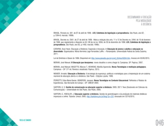 DISSEMINANDO A EDUCAÇÃO
PELA MODALIDADE
À DISTÂNCIA
VOLTA AO SUMÁRIO
046
BRASIL. Portaria no. 301, de 07 de abril de 1998. LEX, Coletânea de legislação e jurisprudência, São Paulo, ano 62,
p.1394-6, mar/abr, 1998b.
BRASIL. Decreto no. 2561, de 27 de abril de 1998. Altera a redação dos arts. 11 e 12 do Decreto no. 2494, de 10 de fevereiro
de 1998, que regulamenta o disposto no Art. 80 da Lei no. 9394, de 20 de dezembro de 1996. LEX, Coletânea de legislação e
jurisprudência, São Paulo, ano 62, p.1492, mar/abr, 1998c.
CATAPAN, Araci Hack. Educação a Distância: Expansão e Inovação. In Educação de jovens e adultos e educação na
diversidade. Organizadora: Maria Hermínia Lage Fernandes Laffin. – Florianópolis: Universidade Federal de Santa Catarina,
2011.
Lei de Diretrizes e Bases de 1996. Disponível em http://www.planalto.gov.br/ccivil_03/leis/l9394.htm. Acesso em 03/05/2015.
MORAN, José Manuel. A Educação que desejamos: novos desafios e como chegar lá. Campinas, SP: Papirus, 2007.
MORAN, José Manuel; MASETTO, Marcos T.; BEHRENS, Marilda Aparecida. Novas Tecnologias e mediação pedagógica.
Campinas – SP: 21ª ed. Revista e atualizada: Papirus, 2013.
NISKIER, Arnaldo. Educação a Distância. A tecnologia da esperança: políticas e estratégias para a implantação de um sistema
nacional de educação aberta e à distância. São Paulo – Edições Loyola, 1999.
PERROTTI, Edna Maria Barian; VIGNERON, Jacques. Novas Tecnoligias no Contexto Educacional. Reflexões e Relatos de
Experiências. São Bernardo do Campo – SP: UMESP, 2003.
SARTORI, A. S. Gestão da comunicação na educação superior a distância. 2005. 267 f. Tese (Doutorado em Ciências da
Comunicação) – Universidade de São Paulo, São Paulo, 2005.
SARTORI, A.; ROESLER, J. Educação superior a distância. Gestão da aprendizagem e da produção de materiais didáticos
impressos e online. Tubarão: Unisul, 2005. http://textolivre.pro.br/blog/?p=251 acessado em 23/10/2015.
 