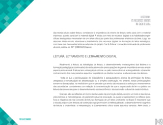A LEITURA E
OS RECURSOS DIGITAIS
NA SALA DE AULA
VOLTA AO SUMÁRIO
049
das teorias atuais sobre leitura, constata-se a importância do ensino de leitura, tanto para com o material
impresso, quanto para com o material digital. A leitura por meio de recursos digitais e as habilidades espe-
cíficas desta prática necessitam de um olhar crítico por parte dos professores e teóricos da área. Logo, ao
decorrer deste estudo, aborda-se a interferência dos recursos digitais na formação do leitor estratégico,
com base nas discussões teóricas advindas do projeto “Ler & Educar: formação continuada de professores
da rede pública de SC” (OBEDUC/Capes).
LEITURA, LETRAMENTO E LETRAMENTO DIGITAL
Atualmente, a leitura, as estratégias de leitura, o desenvolvimento metacognitivo dos leitores e a
formação pedagógica (continuada) dos educadores são preocupações de grande importância em seu amplo
aspecto educacional. A leitura tem a intenção de dizimar, ou pelo menos diminuir a desigualdade, e transmitir
conhecimento dos mais variados assuntos, respeitando os direitos humanos e educacionais dos leitores.
Nota-se que a preocupação de educadores e pesquisadores acerca da promoção da leitura
ultrapassa a conceituação de alfabetização ou a simples codificação. No entanto, essas preocupações
tornam-se banalizadas, na medida em que se percebe que ainda são escassos os esforços e investimentos
das autoridades competentes com relação à conscientização de que a capacidade de ler e a prática da
leitura são essenciais para o desenvolvimento socioeconômico, educacional e cultural de cada indivíduo.
Grandes são as reflexões em torno da discussão da promoção da leitura como um todo e das deriva-
ções teóricas e metodológicas, do parâmetro atual de educação, as quais se apresentam os reflexos posi-
tivos e negativos do real conceito de leitura e formação de um leitor proficiente no Brasil. É importante que
a escola proporcione leituras de conteúdos que promovam à intelectualidade, o desenvolvimento cognitivo
de leitura, a criatividade, a interpretação, e o pensamento crítico sobre assuntos variados. Além disso, o
 
