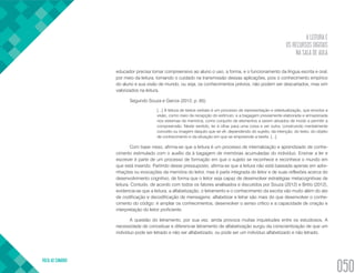A LEITURA E
OS RECURSOS DIGITAIS
NA SALA DE AULA
VOLTA AO SUMÁRIO
050
educador precisa tornar compreensivo ao aluno o uso, a forma, e o funcionamento da língua escrita e oral,
por meio da leitura, tomando o cuidado na transmissão dessas aplicações, pois o conhecimento empírico
do aluno e sua visão de mundo, ou seja, os conhecimentos prévios, não podem ser descartados, mas sim
valorizados na leitura.
Segundo Souza e Garcia (2012, p. 65):
[...] A leitura de textos verbais é um processo de representação e retextualização, que envolve a
visão, como meio de recepção do estímulo, e a bagagem previamente elaborada e armazenada
nos sistemas de memória, como conjunto de elementos a serem ativados de modo a permitir a
compreensão. Neste sentido, ler é olhar para uma coisa e ver outra, construindo mentalmente
conceito ou imagem daquilo que se vê, dependendo do sujeito, da intenção, do texto, do objeto
de conhecimento e da situação em que se empreende a tarefa. [...].
Com base nisso, afirma-se que a leitura é um processo de internalização e aprendizado de conhe-
cimento estimulado com o auxílio da à bagagem de memórias acumuladas do indivíduo. Ensinar a ler e
escrever é parte de um processo de formação em que o sujeito se reconhece e reconhece o mundo em
que está inserido. Partindo desse pressuposto, afirma-se que a leitura não está baseada apenas em adivi-
nhações ou evocações da memória do leitor, mas é parte integrada do leitor e de suas reflexões acerca do
desenvolvimento cognitivo, de forma que o leitor seja capaz de desenvolver estratégias metacognitivas de
leitura. Contudo, de acordo com todos os fatores analisados e discutidos por Souza (2012) e Britto (2012),
evidencia-se que a leitura, a alfabetização, o letramento e o conhecimento da escrita vão muito além do ato
de codificação e decodificação de mensagens; alfabetizar e letrar são mais do que desenvolver o conhe-
cimento do código: é ampliar os conhecimentos, desenvolver o senso crítico e a capacidade de criação e
interpretação do leitor proficiente.
A questão do letramento, por sua vez, ainda provoca muitas inquietudes entre os estudiosos. A
necessidade de conceituar e diferenciar letramento de alfabetização surgiu da conscientização de que um
indivíduo pode ser letrado e não ser alfabetizado, ou pode ser um indivíduo alfabetizado e não letrado.
 