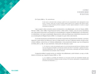 A LEITURA E
OS RECURSOS DIGITAIS
NA SALA DE AULA
VOLTA AO SUMÁRIO
051
Em Freire (2006, p. 14), encontra-se:
O ato de ler e escrever deve começar a partir de uma compreensão muito abrangente do ato
de ler o mundo, coisa que os seres humanos fazem antes de ler a palavra. Até mesmo histori-
camente, os seres humanos primeiro mudaram o mundo, depois revelaram o mundo e a seguir
escreveram as palavras.
Logo surgiram vários conceitos acerca do letramento e da alfabetização, como em Soares (2002),
Kleiman (1995), Leffa (1996), Finger-Kratochvil (2012) e Britto (2012). Todavia, seria de suma importância
que cada pessoa assumisse uma posição de conceitualização a respeito da alfabetização e do letramento;
e a defendesse, com base e propriedade. Basicamente, pode-se embasar que o letramento de acordo com
as considerações de Magda Soares (2002), é a situação na qual o leitor está inserido.
O conceito atual acerca do letramento nos remete a duas linhas de pensamentos distintas: a primeira,
segundo a qual a leitura se efetiva por meio do código escrito e de que é relevante quando veicula conhe-
cimento reflexivo, onde temos um indivíduo alfabetizado e não propriamente letrado, que nos embasamos
em Britto (2012, p. 86), em que Letramento, neste ponto de vista para o autor:
[...] é o fato de o modo de produção supor um uso de escrita que permita aos indivíduos operar
com as instruções de trabalho e normas de conduta e de vida. E “ser letrado”, significa ser funcio-
nalmente alfabetizado, isto é, ser capaz de usar a escrita para a realização das tarefas cotidiana
características da sociedade urbano-industrial.
A segunda análise é quando temos um indivíduo não alfabetizado, porém letrado, ou seja, um alfa-
betismo funcional, que, segundo Soares (2002, p. 145):
[...] é o estado ou condição de indivíduos ou de grupos sociais de sociedades letradas que
exercem efetivamente as práticas sociais de leitura e de escrita, participarem competentemente
de eventos de letramento. […].
 