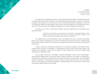 A LEITURA E
OS RECURSOS DIGITAIS
NA SALA DE AULA
VOLTA AO SUMÁRIO
056
Uma das maiores contribuições, portanto, do envolvimento das mídias digitais no contexto educacional,
é a gama variada de processos interativos e de conhecimento adquirido por aluno e professor. O professor,
que agora cede espaço para os novos recursos, vê-se um profissional atualizado e preparado, e precisa ser
um profissional e aberto às novas criações; o aluno, frente a essas ferramentas, tem motivação maior para o
estudo, uma vez que domina com facilidade os aparelhos com o qual se relaciona em sala de aula.
Tanzi Neto (et al., 2013, p. 138) também enfatizam esta ideia, explicando que é importante que os
professores sejam
produtores de conhecimento a partir dessas novas ferramentas e dispositivos digitais, compar-
tilhando com seus alunos essas novas formas de construção colaborativa, levando-os a se
tornarem produtores e não apenas consumidores de conhecimento.
Os multiletramentos na escola fortalecem, assim, as relações entre aluno e professor, pois estabe-
lecem novas conexões interpessoais e de troca de conhecimento. Mas de que forma o professor pode
trabalhar a leitura dentro destes recursos? Esta é uma relação possível? Não só é possível como atualmente
é necessária.
A leitura, conforme já mencionado anteriormente, é um processo complexo, que envolve conheci-
mentos prévios (memória), decodificação e compreensão do código. Dentro dos recursos digitais, esta
também é uma realidade, e, assim como no registro no papel, a leitura em um site, por exemplo, exige
concentração e estratégia do leitor.
Em seu artigo “Letramento e tecnologia: o aprendiz estratégico e crítico na era da informação”,
Finger-Kratochvil (2009) expõe uma série de ideias a respeito deste tema, que ajudam a compreender o
processamento da leitura em meios diferentes do impresso. Ela pondera, primeiramente, que as estratégias
de leitura (cognitivas e metacognitivas) utilizadas na leitura de algo impresso formam uma base para a
leitura em meio digital, pois ambas estão atreladas. Novas estratégias são somadas, porém, e estas estão
direcionadas especificamente ao texto digital.
 