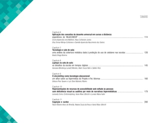 SUMÁRIO
Capítulo 6
Aplicação dos conceitos do desenho universal em cursos a distância:
experiência do NEaD/UNESP ..................................................................................................................... 114
Cicera Aparecida Lima Malheiro, Klaus Schlünzen Junior,
Elisa Tomoe Moriya Schlünzen e Danielle Aparecida Nascimento dos Santos
Capítulo 7
Tecnologia e sala de aula:
uma análise da cobertura midiática dada à proibição do uso de celulares nas escolas ............................... 128
Beatriz Braga Bezerra
Capítulo 8
Laptops na sala de aula:
os desafios da escola em tempos digitais .................................................................................................. 145
Geovana Mendonça Lunardi Mendes, Alaim Souza Neto e Valdeci Reis
Capítulo 9
O storytelling como tecnologia educacional:
um olhar sobre as hipermídias do Projeto e-Tec Idiomas ............................................................................ 160
Débora Pires Tavares e Luis Otoni Meireles Ribeiro
Capítulo 10
Representações de recursos de acessibilidade web voltado às pessoas
com deficiência visual ou auditiva por meio de narrativas hipermidiáticas .............................................. 179
Leonardo Enrico Schimmelpfeng, Vania Ribas Ulbricht e Luciane Maria Fadel
Capítulo 11
Cognição e surdez .................................................................................................................................... 200
Paulo Roberto Alves de Almeida, Natana Souza da Rosa e Vania Ribas Ulbricht
 