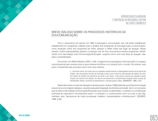 APRENDIZAGEM COLABORATIVA
E CONSTRUÇÃO DA INTELIGÊNCIA COLETIVA
NO ESPAÇO CIBERNÉTICO
VOLTA AO SUMÁRIO
065
BREVE DIÁLOGO SOBRE OS PROCESSOS HISTÓRICOS DA
EDUCOMUNICAÇÃO
Com o crescimento da internet, em 1990, a educação e comunicação, que, até então, trabalhavam
isoladamente em programas voltados para a análise dos programas de educação para a comunicação,
como recepção crítica dos programas de mídia, passam a refletir sobre seu lugar de atuação. Nesse
sentido, muitos pesquisadores passam a enxergar que há uma nova postura nesses programas, identifi-
cando uma inter-relação entre Comunicação/Educação, surgindo como uma nova área de atuação, rela-
ções e possibilidades.
De acordo com Martín-Barbero (2007, p.59), a hegemonia do paradigma informacional é um espaço
comunicacional que conecta entre si seus diversos territórios e os conecta com o mundo. No entanto, este
autor compreende esse processo como uma nova maneira,
(...) de estar juntos, do modo que os cidadãos experimentam a heterogênea trama sociocultural da
cidade, das renovadas formas de exclusão social junto à enorme diversidade de estilos de viver,
de modos de habitar, de estruturas do sentir e do narrar. Uma trama cultural que desafia nossas
noções de cultura e de cidade, os marcos de referencia e compreensão forjados sobre a base de
identidades nítidas, de fortes enraizamentos e demarcações claras. (BARBERO, 1998, p.53)
Nestaideiasobreomododeinteraçãoedeestarjuntos,Soares(1999)defendequeaEducomunicação
proporciona uma relação dialógica, caracterizada pela integração da interdiscursividade, isto é, um processo
que envolve a inter-relação Comunicação/Educação que envolve a coletividade, o cotidiano e a contribuição
individual de cada aluno, reconhecendo assim, o conteúdo e o conhecimento como um todo e não frag-
mentado, pois “estrutura-se de modo processual, midiático, transdisciplinar e interdiscursivo” (SOARES,
1999, p.65).
 