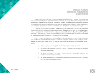 APRENDIZAGEM COLABORATIVA
E CONSTRUÇÃO DA INTELIGÊNCIA COLETIVA
NO ESPAÇO CIBERNÉTICO
VOLTA AO SUMÁRIO
066
Ainda na ideia do referido autor, a Educomunicação busca desenvolver e fortalecer os ecossistemas
comunicacionais existentes no ambiente escolar, favorecendo um espaço democrático em que os alunos
desenvolvem análises críticas diante das informações que lhes são transmitidas, sendo assim, abolidas
formas autoritárias de comunicação, além de tornarem-se produtores de cultura no ambiente educativo,
uma vez que se apropriam dos recursos tecnológicos para eles próprios produzirem comunicação.
A proposta educomunicação (SOARES, 1999) não surgiu de repente, mas é resultado de uma prática
comunicativa que vem desde o final dos anos 80, oriunda dos trabalhos em torno da comunicação alter-
nativa e popular, tendo como fundamento a prática educativa de Paulo Freire. Para Freire (1977, p.67), “a
educação é comunicação, é diálogo, na medida em que não é a transferência de saber, mas um encontro
de sujeitos interlocutores que buscam a significação dos significados”.
Assim, a Educomunicação é um novo paradigma, não se constituindo em uma disciplina fechada,
pois trabalha com conceitos transdisciplinares e com novas categorias analíticas. Como paradigma, desen-
volve-se, de acordo com Soares (2011), em áreas de atuação que ele denominou por “intervenção social”,
a saber:
1.	 da “educação para comunicação” – visa formar receptores críticos dos meios;
2.	 da “mediação tecnológica na educação” – envolve a importância da utilização das diferentes
tecnologias na educação;
3.	 da “gestão comunicativa” – é voltada o para planejamento e a execução de projetos que
viabilizem ecossistemas comunicativos;
4.	 da “reflexão epistemológica” – compreende a inter-relação da comunicação com a educação
como um fenômeno cultural emergente;
 