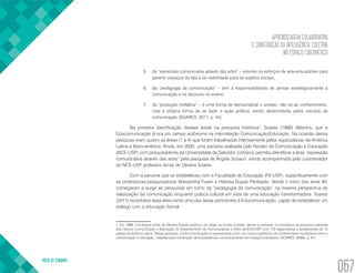 APRENDIZAGEM COLABORATIVA
E CONSTRUÇÃO DA INTELIGÊNCIA COLETIVA
NO ESPAÇO CIBERNÉTICO
VOLTA AO SUMÁRIO
067
5.	 de “expressão comunicativa através das artes” – envolve os esforços de arte-educadores para
garantir espaços de fala e de visibilidade para os sujeitos sociais;
6.	 da “pedagogia da comunicação” – tem a responsabilidade de pensar estrategicamente a
comunicação e os recursos no ensino;
7.	 da “produção midiática” – é uma forma de democratizar o acesso, não só ao conhecimento,
mas a própria forma de se fazer a ação política, sendo desenvolvida pelos veículos de
comunicação (SOARES, 2011, p. 44).
Na primeira identificação dessas áreas na pesquisa histórica1
, Soares (1999) detectou que a
Educomunicação já era um campo autônomo na inter-relação Comunicação/Educação. Na ocasião dessa
pesquisa eram quatro as áreas (1 a 4) que foram trabalhadas intensamente pelos especialistas da América
Latina e Ibero-américa. Ainda, em 2000, uma parceria realizada pelo Núcleo de Comunicação e Educação
(NCE-USP) com pesquisadores da Universidade de Salvador (Unifacs) permitiu identificar a área “expressão
comunicativa através das artes” pela pesquisa de Ângela Schaun, sendo acompanhada pelo coordenador
do NCE-USP, professor Ismar de Oliveira Soares.
Com a parceria que se estabeleceu com a Faculdade de Educação (FE-USP), especificamente com
as professoras-pesquisadoras Mariazinha Fusari e Heloisa Dupas Penteado, desde o início dos anos 90,
começaram a surgir as pesquisas em torno da “pedagogia da comunicação” na mesma perspectiva de
valorização da comunicação enquanto prática cultural em vista de uma educação transformadora. Soares
(2011) reconhece essa área como uma das áreas pertinentes à Educomunicação, capaz de estabelecer um
diálogo com a educação formal.
1. Em 1999, o professor Ismar de Oliveira Soares publicou um artigo na revista Contato, dando a conhecer os resultados da pesquisa realizada
pelo Núcleo Comunicação e Educação do Departamento de Comunicações e Artes da ECA-USP com 172 especialistas e profissionais de 12
países da América Latina. Nessa pesquisa, a Educomunicação foi apresentada como um campo autônomo do conhecimento na interface entre a
comunicação e educação, voltadas para construção de ecossistemas comunicacionais em espaços educativos (SOARES, 2000b, p. 61).
 