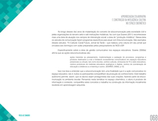 APRENDIZAGEM COLABORATIVA
E CONSTRUÇÃO DA INTELIGÊNCIA COLETIVA
NO ESPAÇO CIBERNÉTICO
VOLTA AO SUMÁRIO
068
Ao longo desses dez anos de implantação do conceito de educomunicação pela sociedade civil e
pelas organizações do terceiro setor e até instituições midiáticas, fez com que Soares (2011) reconhecesse
mais uma área de atuação nos campos de intervenção social: a área de “produção midiática”. Nessa área
os veículos de comunicação fazem programas específicos para atuar com Educomunicação. São exemplos
desses veículos: TV Cultural, Canal Futura, Jornal da Tarde – que realizou uma coluna em seu jornal que
circulava aos domingos com aulas preparadas pelos pesquisadores do NCE-USP.
Especificamente sobre a área de gestão comunicativa nos espaços educativos, Soares (2000a)
afirma que as ações educomunicativas são:
ações inerentes ao planejamento, implementação e avaliação de processos, programas e
produtos destinados a criar e fortalecer ecossistemas comunicativos em espaços educativos
presenciais ou virtuais, tais como escolas, centros culturais, emissoras de TV e rádio educativos,
centros produtores de materiais educativos analógicos e digitais, centros de coordenação de
educação a distância ou e-learning e outros. (SOARES, 2000a, p.12)
Isso nos leva a entender que a educomunicação tem uma finalidade que é a ação comunicativa no
espaço educativo, isto é, todos os participantes compartilham da produção do conhecimento. Este trabalho
autônomo permite, assim, que os alunos sejam protagonistas das suas criações, fazendo parte da educo-
municação no ambiente escolar. Pensando nesta temática no espaço cibernético, o aluno é produtor de
informação e conteúdo, compartilha estes conceitos e trabalha na construção da informação inicialmente
recebida em aprendizagem adquirida.
 