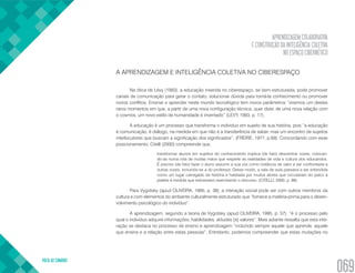 APRENDIZAGEM COLABORATIVA
E CONSTRUÇÃO DA INTELIGÊNCIA COLETIVA
NO ESPAÇO CIBERNÉTICO
VOLTA AO SUMÁRIO
069
A APRENDIZAGEM E INTELIGÊNCIA COLETIVA NO CIBERESPAÇO
Na ótica de Lévy (1993), a educação inserida no ciberespaço, se bem estruturada, pode promover
canais de comunicação para gerar o contato, solucionar dúvida para torná-la conhecimento ou promover
novos conflitos. Ensinar e aprender neste mundo tecnológico tem novos parâmetros ”vivemos um destes
raros momentos em que, a partir de uma nova configuração técnica, quer dizer, de uma nova relação com
o cosmos, um novo estilo de humanidade é inventado” (LEVY, 1993, p. 17).
A educação é um processo que transforma o individuo em sujeito de sua história, pois “a educação
é comunicação, é diálogo, na medida em que não é a transferência de saber, mas um encontro de sujeitos
interlocutores que buscam a significação dos significados”. (FREIRE, 1977, p.69). Concordando com esse
posicionamento, Citelli (2000) compreende que,
transformar alunos em sujeitos do conhecimento implica (de fato) descentrar vozes, colocan-
do-as numa rota de muitas mãos que respeite as realidades de vida e cultura dos educandos.
É preciso (de fato) fazer o aluno assumir a sua voz como instância de valor a ser confrontada a
outras vozes, incluindo-se a do professor. Desse modo, a sala de aula passaria a ser entendida
como um lugar carregado de história e habitada por muitos atores que circulariam do palco à
platéia à medida que estivessem exercitando o discurso. (CITELLI, 2000, p. 98)
Para Vygotsky (apud OLIVEIRA, 1995, p. 38), a interação social pode ser com outros membros da
cultura e com elementos do ambiente culturalmente estruturado que “fornece a matéria-prima para o desen-
volvimento psicológico do indivíduo”.
A aprendizagem, segundo a teoria de Vygotsky (apud OLIVEIRA, 1995, p. 57), “é o processo pelo
qual o indivíduo adquire informações, habilidades, atitudes [e] valores”. Mais adiante ressalta que esta inte-
ração se destaca no processo de ensino e aprendizagem “incluindo sempre aquele que aprende, aquele
que ensina e a relação entre estas pessoas”. Entretanto, podemos compreender que estas mutações no
 