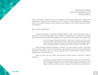 APRENDIZAGEM COLABORATIVA
E CONSTRUÇÃO DA INTELIGÊNCIA COLETIVA
NO ESPAÇO CIBERNÉTICO
VOLTA AO SUMÁRIO
070
ensino, metodologia, as diferentes formas de contextualizar as informações, espaço físico, interação entre
participantes e equipe técnica, ferramentas de ensino, recepção e transformação para aprendizagem,
trazem uma nova forma de pensar sobre a questão da aprendizagem e como ensinar. Muitas vezes dentro
do ciberespaço.
Mas o que é ciberespaço?
A palavra “ciberespaço” foi inventada por William Gibson, em 1984, no livro Neuromancer, tendo por
significado o universo das redes digitais. Para Lévy (1999, p. 92) ciberespaço é “o espaço de comunicação
aberto pela interconexão mundial dos computadores e das memórias dos computadores”. Esse espaço virtual,
suporta tecnologias intelectuais que amplificam, exteriorizam e modificam numerosas funções
cognitivas humanas: memória (banco de dados, hiperdocumentos, arquivos digitais de todos os
tipos), imaginação (simulações), percepção (sensores digitais, telepresença, realidades virtuais),
raciocínios (inteligência artificial, modelização de fenômenos complexos). (LÉVY,1999, p.157)
Estas tecnologias intelectuais beneficiam o aprendiz com novas formas de acesso à informação,
como os hiperdocumentos, mecanismos de pesquisa, mapas dinâmicos de dados entre outros dispositivos
tecnológicos, contribuindo, assim, no modo de percepção pelo qual conhecemos os objetos e não pela
dedução lógica, mas pela experiência.
Ainda de acordo com Lévy (1999), essa perspectiva também adentra a educação a distância
explorando,
certas técnicas de ensino a distancia, incluindo as hipermídias, as redes de comunicação intera-
tivas e todas as tecnologias intelectuais da cibercultura. Mas o essencial se encontra em um novo
estilo de pedagogia, que favorece ao mesmo tempo as aprendizagens personalizadas e apren-
dizagem coletiva em rede. Nesse contexto, o professor é incentivado a torna-se um animador da
 