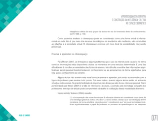 APRENDIZAGEM COLABORATIVA
E CONSTRUÇÃO DA INTELIGÊNCIA COLETIVA
NO ESPAÇO CIBERNÉTICO
VOLTA AO SUMÁRIO
071
inteligência coletiva de seus grupos de alunos em vez de fornecedor direto de conhecimentos.
(LÉVY, 1999, p. 158)
Como podemos analisar, o ciberespaço pode ser considerado como uma forma virtual e informa-
cional em rede. Isto é, por meio dos recursos tecnológicos os envolvidos são mediados, são construídas
as relações e a sociedade virtual. O ciberespaço promove um novo local de sociabilidade, não sendo
presencial.
Ensinar e aprender no ciberespaço
Para Moran (2007), as limitações e alguns problemas que o uso da internet pode causar é na forma
como as informações estão disponíveis a todos os momentos em uma estrutura determinada. E uma das
dificuldades é conciliar as variedades das fontes de acesso, isto dificulta a escolha das informações signi-
ficativas, sendo possível transformá-las em conhecimento se as apropriarmos de forma significativa para
nós, pois o conhecimento se constrói.
Alguns alunos não aceitam esta nova forma de ensinar e aprender, pois estão acostumados com a
figura do professor para receber tudo pronto. Por esse motivo, quando alguns alunos estão no ambiente
virtual ou redes sociais, há grande facilidade de dispersar para áreas que são de seu interesse pessoal. Outro
ponto tratado por Moran (2007) é a falta de interesse e, às vezes, a aversão pela tecnologia por parte dos
professores, este tipo de atitude pode comprometer o trabalho e a utilização dessa modalidade de ensino.
Neste sentido Tedesco (2004) ressalta:
(..) a incorporação das novas tecnologias à educação deveria ser considerada como parte de
uma estratégia global de política educativa” e, nesse sentido, destaca que “as estratégias devem
considerar, de forma prioritária, os professores”, considerando que “as novas tecnologias modi-
ficam significativamente o papel do professor no processo de aprendizagem e as pesquisas
 