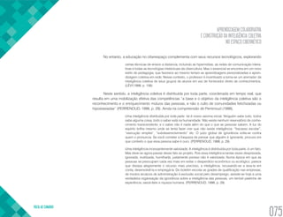 APRENDIZAGEM COLABORATIVA
E CONSTRUÇÃO DA INTELIGÊNCIA COLETIVA
NO ESPAÇO CIBERNÉTICO
VOLTA AO SUMÁRIO
075
No entanto, a educação no ciberespaço complementa com seus recursos tecnológicos, explorando
certas técnicas de ensino a distancia, incluindo as hipermídias, as redes de comunicação intera-
tivas e todas as tecnologias intelectuais da cibercultura. Mas o essencial se encontra em um novo
estilo de pedagogia, que favorece ao mesmo tempo as aprendizagens personalizadas e apren-
dizagem coletiva em rede. Nesse contexto, o professor é incentivado a torna-se um animador da
inteligência coletiva de seus grupos de alunos em vez de fornecedor direto de conhecimentos.
(LÈVY,1999, p. 158)
Neste sentido, a inteligência coletiva é distribuída por toda parte, coordenada em tempo real, que
resulta em uma mobilização efetiva das competências “a base e o objetivo da inteligência coletiva são o
reconhecimento e o enriquecimento mútuos das pessoas, e não o culto de comunidades fetichizadas ou
hipostasiadas” (PERRENOUD, 1998, p. 29). Ainda na compreensão de Perrenoud (1998),
Uma inteligência distribuída por toda parte: tal é nosso axioma inicial. Ninguém sabe tudo, todos
sabe alguma coisa, todo o saber está na humanidade. Não existe nenhum reservatório de conhe-
cimento transcendente, e o saber não é nada além do que o que as pessoas sabem. A luz do
espirito brilha mesmo onde se tenta fazer crer que não existe inteligência: “fracasso escolar”,
“execução simples”, “subdesenvolvimento” etc. O juízo global de ignorância volta-se contra
quem o pronuncia. Se você cometer a fraqueza de pensar que alguém é ignorante, procure em
que contexto o que essa pessoa sabe é ouro. (PERRENOUD, 1998, p. 29)
Uma inteligência incessantemente valorizada: A inteligência é distribuída por toda parte, é um fato.
Mas deve-se agora passar desse fato ao projeto. Pois essa inteligência tantas vezes desprezada,
ignorada, inutilizada, humilhada, justamente porisso não é valorizada. Numa época em que as
pessoas se preocupam cada vez mais em evitar o desperdício econômico ou ecológico, parece
que dissipa alegremente o recurso mais precioso, a inteligência, recusando-se a leva-la em
conta, desenvolvê-la e empregá-la. Do boletim escolar as grades de qualificação nas empresas,
de modos arcaicos de administração à exclusão social pelo desemprego, assiste-se hoje a uma
verdadeira organização da ignorância sobre a inteligência das pessoas, um terrível pastiche de
experiência, savoir-faire e riqueza humana. (PERRENOUD, 1998, p. 29)
 