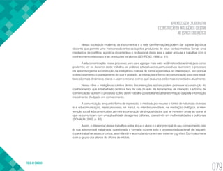 APRENDIZAGEM COLABORATIVA
E CONSTRUÇÃO DA INTELIGÊNCIA COLETIVA
NO ESPAÇO CIBERNÉTICO
VOLTA AO SUMÁRIO
079
Nessa sociedade moderna, os instrumentos e a rede de informações podem dar suporte à prática
docente que permite uma interconexão entre os sujeitos produtores de seus conhecimentos. Sendo uma
mediadora de conflitos, a prática docente leva o profissional desta área a saber articular e trabalhar com o
conhecimento elaborado e as produções os alunos (BEHRENS, 1998, p. 61).
A educomunicação, nesse processo, vem para agregar mais valor ao âmbito educacional, pois como
podemos ver no decorrer deste trabalho, as práticas educativas/educomunicativas favorecem o processo
de aprendizagem e a construção da inteligência coletiva de forma significativa no ciberespaço, isto porque
o direcionamento, o planejamento do que é postado, as interações e forma de comunicação para este resul-
tado são mais dinâmicos, claros e usam o recurso com o qual os alunos estão mais conectados atualmente.
Nessa ideia a inteligência coletiva dentro das interações sociais podem promover a construção do
conhecimento, que é trabalhado dentro e fora da sala de aula. As ferramentas de interação e a forma de
comunicação facilitam o processo lúdico deste trabalho possibilitando a transformação daquela informação
inicialmente divulgada em conhecimento.
A comunicação, enquanto forma de expressão, é mediada por recurso e fontes de naturezas diversas
e a educomunicação, neste processo, se traduz na interdiscursividade, na mediação dialógica, a inter-
venção social educomunicativa permite a construção de singularidades que se remetem umas as outras e
que se comunicam com uma pluralidade de agentes culturais, coexistindo em multivocalidades e polifonias
(SCHAUN, 2002, p. 92).
Assim, o diferencial destes trabalhos online é que o aluno é o ator principal do seu conhecimento, isto
é, sua autonomia é trabalhada, questionada e formada durante todo o processo educacional, ele irá parti-
cipar e trabalhar seus conceitos, assimilando e acomodando-os em seu sistema cognitivo. Como acontece
com o grupo dos alunos da oficina de mídias.
 