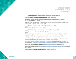 APRENDIZAGEM COLABORATIVA
E CONSTRUÇÃO DA INTELIGÊNCIA COLETIVA
NO ESPAÇO CIBERNÉTICO
VOLTA AO SUMÁRIO
081
______. Pedagogia da Indignação: Cartas pedagógicas e outros escritos. São Paulo: UNESP, 2000.
JOHN, Daniel. Educação e tecnologia num mundo globalizado. Brasília: UNESCO, 2003.
KAPLÚN, Mario. Processos educativos e canais de comunicação. Revista Comunicação & Educação. São Paulo:
CCA-ECA-USP/ Moderna, v. 5, n. 14, 1999.
KENSKI, Vani Moreira. Novas tecnologias: O redimensionamento do espaço e dos tempo e os impactos no trabalho docente.
Revista Brasileira de educação. n 8. Rio de Janeiro: 1998.
______. Tecnologias e ensino presencial e a distância. Campinas, SP: Papirus, 2003.
LÉVY, Pierre. Cibercultura. Rio de Janeiro: Editora 34, 1999.
______. A inteligência coletiva: por uma antropologia do ciberespaço. São Paulo: Loyola, 1999.
______. Tecnologias da Inteligência. São Paulo: Editora 34, 1993.
LITWIN, Edith. Educação a Distância: Temas para Debate de uma Nova Agenda Educativa. Porto Alegre, Artmed, 2001.
LUCENA, Carlos; FUKS, Hugo. A educação na era da internet. Rio de Janeiro: Editora Clube do Futuro, 2001.
MACHADO, Joicemegue Ribeiro. TIJIBOY, Ana Vilma. Redes Sociais Virtuais: um espaço para efetivação da aprendizagem
cooperativa. Revista CINTED-UFRGS – novas tecnologias da educação. V. 3 Nº 1, Maio, 2005.
MARTÍN-BARBERO, Jesus. Cidade virtual: novos cenários da comunicação. Comunicação & Educação, Brasil, v. 4, n. 11,
2007. Disponível em: <http://200.144.189.42/ojs/index.php/comeduc/article/view/4065/3816>. Acesso em: 24 mai. 2012.
MORAES, Maria Cândida. Educação a distância: fundamentos e práticas. Campinas: SP: UNICAMP/NIED, 2002.
MORAIS, Luis. Peer-to-peer. Disponível em: <http://www.cert.pt/index.php/recomendacoes/1641-redes-peer-to-peer>. Acesso
em: 19 Jun. 2012.
MORAN, José Manuel. Leituras dos Meios de Comunicação. São Paulo: Pancast, 1993.
 
