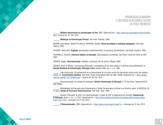 APRENDIZAGEM COLABORATIVA
E CONSTRUÇÃO DA INTELIGÊNCIA COLETIVA
NO ESPAÇO CIBERNÉTICO
VOLTA AO SUMÁRIO
082
______. Modelos educacionais na aprendizagem on-line. 2007. Disponível em: <http://www.eca.usp.br/prof/moran/modelos.
htm> Acesso em: 24. mai. 2012.
______. Mudanças na Comunicação Pessoal. São Paulo: Paulinas, 1998.
MORAN, José Manuel, MASETTO, Marcos, BEHRENS, Marilda. Novas tecnologias e mediação pedagógica. São Paulo:
Papirus, 2003.
OLIVEIRA, Marta Kohl. Vygotsky: aprendizado e desenvolvimento, um processo sóciohistórico. São Paulo: Scipione, 1995.
PASSARELLI, Brasilina. Interfaces digitais na educação: @lucin[ações] consentidas. São Paulo: Escola do Futuro da USP,
2007.
SCHAUN, Angela. Educomunicação: reflexões e princípios. Rio de Janeiro: Mauad, 2002.
SOARES, Ismar de Oliveira. Comunicação/Educação: a emergência de um novo campo e o perfil de seus profissionais. In:
Revista Brasileira de Comunicação, Educação e Arte. Brasília: UNB, ano 1, n. 2, 1999.
______. Educomunicação: As perspectivas do reconhecimento de um novo campo de intervenção social ocaso dos estados
Unidos. In: EccoS Revista Cientifica. São Paulo: Centro Universitário Nove de Julho, 2000b. Disponível em: <http://redalyc.
uaemex.mx/pdf/715/71520205.pdf>. Acesso em: 30 mai. 2012
______. Educomunicação: um campo de mediações. Revista Comunicação & Educação, n.19. São Paulo: Segmento/ECA/
USP, 2000a.
______. Metodologias da Educação para Comunicação e Gestão Comunicativa no Brasil e na América Latina. In BACCEGA, M.
A. (org.). Gestão de Processos Comunicacionais. São Paulo: Atlas, 2002.
______. Quando o Educador do Ano é um educomunicador: o papel da USP na legitimação do conceito. Comunicação
& Educação, Brasil, v. 13, n. 3, 2011. Disponível em: <http://www.revistas.univerciencia.org/index.php/comeduc/article/
view/7743/7143>. Acessado em 31 mai. 2012.
______. O Educomunicador, 2009. Disponível em: <http://www.cca.eca.usp.br/node/73>. Acessado em 31 mai. 2012.
 