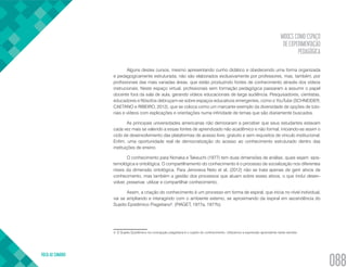 MOOCS COMO ESPAÇO
DE EXPERIMENTAÇÃO
PEDAGÓGICA
VOLTA AO SUMÁRIO
088
Alguns destes cursos, mesmo apresentando cunho didático e obedecendo uma forma organizada
e pedagogicamente estruturada, não são elaborados exclusivamente por professores, mas, também, por
profissionais das mais variadas áreas, que estão produzindo fontes de conhecimento através dos vídeos
instrucionais. Neste espaço virtual, profissionais sem formação pedagógica passaram a assumir o papel
docente fora da sala de aula, gerando vídeos educacionais de larga audiência. Pesquisadores, cientistas,
educadores e filósofos debruçam-se sobre espaços educativos emergentes, como o YouTube (SCHNEIDER,
CAETANO e RIBEIRO, 2012), que se coloca como um marcante exemplo da diversidade de opções de tuto-
riais e vídeos com explicações e orientações numa infinidade de temas que são diariamente buscados.
As principais universidades americanas não demoraram a perceber que seus estudantes estavam
cada vez mais se valendo a essas fontes de aprendizado não acadêmico e não formal, iniciando-se assim o
ciclo de desenvolvimento das plataformas de acesso livre, gratuito e sem requisitos de vinculo institucional.
Enfim, uma oportunidade real de democratização do acesso ao conhecimento estruturado dentro das
instituições de ensino.
O conhecimento para Nonaka e Takeuchi (1977) tem duas dimensões de análise, quais sejam: epis-
temológica e ontológica. O compartilhamento do conhecimento é o processo de socialização nos diferentes
níveis da dimensão ontológica. Para Jenoveva Neto et al, (2012) não se trata apenas de gerir ativos de
conhecimento, mas também a gestão dos processos que atuam sobre esses ativos, o que inclui desen-
volver, preservar, utilizar e compartilhar conhecimento.
Assim, a criação do conhecimento é um processo em forma de espiral, que inicia no nível individual,
vai se ampliando e interagindo com o ambiente externo, se aproximando da espiral em ascendência do
Sujeito Epistêmico Piagetiano4
. (PIAGET, 1977a, 1977b).
4. O Sujeito Epistêmico na concepção piagetiana é o sujeito do conhecimento. Utilizamos a expressão aprendente neste sentido.
 