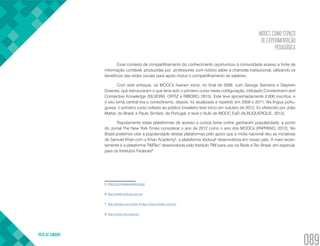 MOOCS COMO ESPAÇO
DE EXPERIMENTAÇÃO
PEDAGÓGICA
VOLTA AO SUMÁRIO
089
Esse contexto de compartilhamento do conhecimento oportunizou à comunidade acesso a fonte de
informação confiável, produzidas por professores com notório saber e chancela institucional, utilizando os
benefícios das redes sociais para apoio mútuo e compartilhamento de saberes.
Com este enfoque, os MOOCs tiveram início, no final de 2008, com George Siemens e Stephen
Downes, que estruturaram o que teria sido o primeiro curso nesta configuração, intitulado Connectivism and
Connective Knowledge (SILVEIRA, ORTIZ e RIBEIRO, 2015). Este teve aproximadamente 2.000 inscritos, e
o seu tema central era o conectivismo, depois, foi atualizado e repetido em 2009 e 2011. Na língua portu-
guesa, o primeiro curso voltado ao público brasileiro teve início em outubro de 2012, foi oferecido por João
Mattar, do Brasil, e Paulo Simões, de Portugal, e teve o título de MOOC EaD (ALBUQUERQUE, 2013).
Rapidamente estas plataformas de acesso a cursos livres online ganharam popularidade, a ponto
do Jornal The New York Times considerar o ano de 2012 como o ano dos MOOCs (PAPPANO, 2012). No
Brasil podemos citar a popularidade destas plataformas pelo apoio que a mídia nacional deu as iniciativas
de Samuel Khan com a Khan Academy5
, a plataforma Veduca6
desenvolvida em nosso país. A mais recen-
temente é a plataforma TIMTec7
desenvolvida pelo Instituto TIM para uso na Rede e-Tec Brasil, em especial,
para os Institutos Federais8
.
5. https://pt.khanacademy.org/
6. http://www.veduca.com.br/
7. http://timtec.com.br/pt/ e http://mooc.timtec.com.br/
8. http://mooc.ifsul.edu.br/
 