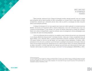 MOOCS COMO ESPAÇO
DE EXPERIMENTAÇÃO
PEDAGÓGICA
VOLTA AO SUMÁRIO
094
Neste exemplo, observa-se que o Design de Interação recebeu atenção especial, visto que a janela
para anotações está ao lado da janela de vídeo (computador) ou na parte inferior e logo abaixo do vídeo
(smartphone), evitando que o estudante precise rolar a tela ou perder a visualização do vídeo enquanto
efetua suas anotações pessoais.
O design de interação é só um novo aspecto que merece ser melhor explorado no contexto atual dos
MOOCs. De acordo com Figueiredo (2015), estamos deslocando o foco dos conteúdos para o foco nos
contextos de aprendizagem, o que remete a um campo de estudos relacionado ao design de contextos.
Neste novo campo é ressignificado o papel do professor, para um protagonismo técnico-pedagógico para
o qual talvez ele ainda não esteja preparado.
Como os professores vão se acostumar e se adaptar a esse contexto educacional, que compreende
o uso dessas plataformas educacionais? A atividade docente, neste caso, rompe a progressão linear de
alguns AVEAs, como o Moodle. Neste, o professor disponibiliza conteúdos, atividades, fóruns de interação
e de ajuda e tarefas no ritmo em que ele deseja, com suas regras e prazos planejados. A reflexão, então,
perpassa em torno de como o professor, que foi formado no paradigma educacional conservador, insere-se
nesta nova tecnologia educacional, deparando-se com a ideia de gravar vídeos, de roteirizar objetivamente
as aulas e de perder o controle organizado dos materiais que até então eram estruturados de modo siste-
matizado, intencional e de caráter formal, eis aqui o reomodo10
do fazer pedagógico (RONCARELLI, 2007).
10. O uso da palavra reomodo tangencia o trabalho conceitual de Bohm, é tomado como metáfora, próxima à evidência da palavra que recorre
ao rheo do verbo grego que significa “fluir” acoplado ao modo. Isso se faz pela aposta de que a utilização do Ambiente Virtual de Ensino-
Aprendizagem [AVEA] anuncia um reomodo do fazer pedagógico num modo fluídico de fazer, na ação do processo ensino-aprendizagem na
modalidade a distância. (RONCARELLI, 2007).
 