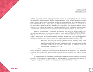 METAMEDIAÇÃO EM
EDUCAÇÃO A DISTÂNCIA
102
VOLTA AO SUMÁRIO
contextos, requer outras formas de linguagem e outros recursos de comunicação. O plano de imanência
não se diferencia essencialmente do aplicado ao ensino presencial; porém, no plano de gestão e no plano
de infra ocorrem transformações expressivas. No plano de gestão as relações se ampliam e se complexi-
ficam na modalidade EaD, que requer uma equipe multidisciplinar, e se estendem em uma escala maior do
que na modalidade presencial. No plano de infra, os espaços e tempos se modificam, ampliam-se, reconfi-
guram-se em um processo que não se limita a atividades predeterminadas. As situações de aprendizagem
se estendem em materiais diversos e se acentuam cada vez mais pela convergência das tecnologias.
A função docente supera a transmissão de conteúdos para assumir a mediação pedagógica,
expressão que caracteriza as abordagens que se opõem à escola tradicional (SOUZA; SARTORI; ROESLER,
2008). Considerar o movimento do professor mediador compreende a análise sistemática do grupo, a orga-
nização e reorganização de atividades, a sugestão de práticas didáticas, bem como o acompanhamento
contínuo com possíveis intervenções considerando as ambiências e tecnologias envolvidas na EaD.
A Tecnologia de Comunicação Digital (TCD) imprime um modo diferente de operar com a
mediação didático-pedagógica nos processos de ensino-aprendizagem. Destaca-se o uso
ensino-aprendizagem como uma palavra acoplada por um hífen, para que se atente à natureza
primordial do trabalho pensado pelo professor, mesmo quando se pode contar com equipes
multidisciplinares. (RONCARELLI, 2012, p. 48)
Latour (2001) apresenta a mediação em quatro sentidos que se complementam: a interferência que
envolve os objetivos, as intenções e os passos que um agente percorre em determinada ação, sua história
e escolhas de um programa de ação. As ações praticadas são potencializadas pelos objetivos e pelas
funções que as compõem.
No Ambiente Virtual de Ensino-Aprendizagem (AVEA), por exemplo, o deslocamento no modo como
o professor empresta seu corpo, potencializado nos materiais didáticos que podem viajar sem se mover no
tempo e no espaço, também acontece no modo presencial, através das histórias narradas.
 
