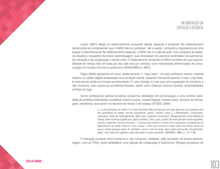 METAMEDIAÇÃO EM
EDUCAÇÃO A DISTÂNCIA
103
VOLTA AO SUMÁRIO
Latour (2001) elege os deslocamentos enquanto atorial, espacial e temporal. No deslocamento
atorial pode-se compreender que o AVEA não é o professor; ele o supõe, comporta a copresença de uma
equipe multiprofissional. No deslocamento espacial, o AVEA não é a sala de aula, mas comporta as ações,
os desafios e situações de ensino-aprendizagem, que necessitam do exercício sistemático da autonomia,
da interação e da cooperação o tempo todo. O deslocamento temporal no AVEA acontece em sua disponi-
bilidade em tempo real, 24 horas por dia, sete dias por semana, com intensidades diferenciadas de comu-
nicação em modos síncrono e assíncrono (RONCARELLI, 2007).
Etges (2004) apresenta um outro deslocamento: o “fazer fazer”. Um ator, professor, evento, material
didático ou objeto digital ultrapassam sua condição atorial, espacial e temporal quando o outro o faz fazer.
A esse evento pode-se nomear acontecimento. É uma sinergia, é mais que uma superação de humanos e
não humanos, pois supera as somatórias lineares, assim como Deleuze anuncia rizomas, territorialidades
e linhas de fuga.
Como professores (atores-humanos) propomos atividades de comunicação a uma enorme varie-
dade de artefatos destinados a substituir nossos corpos, nossas línguas, nossas vozes: serviços de mensa-
gens, semáforos, que variam no decorrer do tempo e do espaço (ETGES, 2004).
[...] a encarnação do saber no corpo docente data de épocas em que apenas uma pessoa rara
era portadora do saber: ancião experiente, padre, mestre, autor [...] Respeitado, consultado,
venerado; dizia-se habitualmente deles que, quando morressem, desapareceria uma biblioteca
inteira. Este remorso significava, pelo contrário, creio, que, a partir da invenção de novos suportes:
escrita, imprensa, livros e livrarias [...] nunca mais morreu o corpo vivo e presente, receptáculo ou
tabernáculo do saber. Este é o meu corpo: o livro que escrevo é mais carne da minha carne do
que a minha própria carne. E, também, como o de um anjo, este corpo sutil pode, virtualmente,
partir, voar, falar em lugares onde não está o corpo presente. (SERRES, 1994, p. 177-178)
A interação possível entre humanos e não humanos, mediada pelo processo de ensino-aprendi-
zagem, com as TCDs, pode estabelecer uma relação de cooperação e autonomia. Planejar processos de
 
