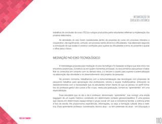 METAMEDIAÇÃO EM
EDUCAÇÃO A DISTÂNCIA
110
VOLTA AO SUMÁRIO
trabalhos de conclusão de curso (TCCs) e artigos produzidos pelos estudantes refletiram a implantação dos
projetos elaborados.
As atividades do eixo foram mediatizadas dentro da proposta do curso em processo interativo e
cooperativo, não significando, contudo, um processo isento de erros e dificuldades, mas elaborado segundo
a concepção de que avaliar é construir condições para superar as dificuldades e erros do presente e ajustar
o olhar para o futuro.
MEDIAÇÃO NO EIXO TECNOLÓGICO
A metodologia proposta para mediação do eixo tecnológico foi baseada na lógica que teve início nos
encontros presenciais. Constituiu-se em quatro momentos principais: os dois primeiros para pensar e traba-
lhar os conteúdos em conjunto com os demais eixos, e o terceiro e quarto para suporte e potencialização
na elaboração das atividades e no desenvolvimento dos projetos de pesquisa.
No primeiro momento, trabalhamos com a instrumentalização das tecnologias com propostas de
pequenos trabalhos para apropriação dos professores, tutores e equipe multidisciplinar, enfocando os
desdobramentos com a necessidade que os estudantes teriam diante do que se pensou no perfil forma-
tivo do professor-gestor dos cursos e-Tec e que, nesta pós-graduação, tornam-se “aprendentes” em uma
especialização.
Esse estudante que no dia a dia é professor, denominado “aprendente”, traz consigo uma ampla
bagagem de um sujeito histórico constituído em determinado contexto geossociopolítico. É uma pessoa
que nasceu em determinado espaço-tempo e grupo social, em que a convivência familiar, a vivência antes
e fora da escola, lhe proporcionou experiências, informações, ou seja, a formação cultural, ética e esté-
tica. Esse aprendente professor, coordenador, técnico atua – ou tem pretensão de atuar – em Educação a
 