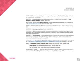 METAMEDIAÇÃO EM
EDUCAÇÃO A DISTÂNCIA
115
VOLTA AO SUMÁRIO
MARTIN-BARBERO, J. Dos meios às mediações: comunicação, cultura e hegemonia. Trad. Ronald Polito e Sérgio Alcides. 2.
ed. Rio de Janeiro: Ed. da UFRJ, 2003.
MASETTO, M. T. Mediação pedagógica e o uso da tecnologia. In: MORAN, J. M.; MASETO, M. T.; BEHRENS, M. A. Novas
tecnologias e mediação pedagógica. Campinas: Papirus, 2007.
MENEZES, E. de; SANTOS, T. H. dos. Agência EducaBrasil. Dicionário interativo da educação brasileira. [s.d.]. Disponível em:
<http://www.educabrasil.com.br/eb/dic>. Acesso em: 15 fev. 2014.
MOORE, M.; KEARSLEY, G. Educação a distância: uma visão integrada. Trad. Roberto Galman. São Paulo: Cengage Learning,
2008.
MOREIRA, M. A. Aprendizagem significativa. Brasília: Ed. da UnB, 1999.
RONCARELLI, D. ÁGORA: concepção e organização de uma taxionomia para análise e avaliação de Objetos Digitais de Ensino-
Aprendizagem. 2012. Tese (Doutorado em Mídia e Conhecimento na Educação) – Centro Tecnológico, Universidade Federal de
Santa Catarina, Florianópolis, 2012.
RONCARELLI, D. Pelas asas de Ícaro: o reomodo do fazer pedagógico. Construindo uma taxionomia para escolha de Ambiente
Virtual de Ensino-Aprendizagem – AVEA. 2007. Dissertação (Mestrado em Educação) – Centro de Ciências da Educação,
Universidade Federal de Santa Catarina, Florianópolis, 2007.
RONCARELLI, D. et al. Guia do Curso de Especialização em Gestão e Docência em EaD. Florianópolis: UFSC, 2012. Disponível
em: <https://ead.ufsc.br/gestaoedocenciaemead/files/2012/10/Guiadocurso_161020121.pdf>. Acesso em: 1 maio 2014.
SERRES, M. Diálogo sobre a ciência, a cultura e o tempo: conversas com Bruno Latour. Lisboa: Quadratim, 1996.
______. A lenda dos anjos. Trad. Rosângela Vasconcellos Tibúrcio. São Paulo: Aleph, 1995.
______. Atlas. Trad. João Paz. Lisboa: Julliard, 1994. (Coleção Epistemologia e Sociedade).
SOUZA, A. R. B. de; SARTORI, A. S.; ROESLER, J.. Mediação pedagógica na educação a distância: entre enunciados teóricos e
práticas construídas. Revista Diálogo Educacional, Curitiba, v. 8, n. 24, p. 327-339, maio/ago. 2008.
 