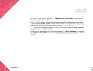 METAMEDIAÇÃO EM
EDUCAÇÃO A DISTÂNCIA
116
VOLTA AO SUMÁRIO
SOUZA, A. M. M.; DEPRESBITERIS, L.; MACHADO, O. T. M. A mediação como princípio educativo: as bases teóricas de
Reuven Feuerstein. São Paulo: Senac, 2004.
THIESEN, J. da S. Tic y educación: mediação tecnológica/pedagógica: diferentes perspectivas sobre um mesmo conceito.
In: Congresso Iberoamericano De Educación. Buenos Aires, 2010. Disponível em: <http://www.adeepra.org.ar/congresos/
Congreso%20IBEROAMERICANO/TICEDUCACION/RLE3211_Thiesen.pdf>. Acesso em: 15 fev. 2014.
______. A interdisciplinaridade como um movimento articulador no processo ensino-aprendizagem. Revista Brasileira de
Educação, v. 13, n. 39, p. 545-554, set./dez. 2008.
TROCMÉ-FABRE, H. Apprendre aujourd’hui, dans une Université apprenante. In: CONGRÈS DE LOCARNO, 1997: Annexes au
document de synthèse CIRET-UNESCO. Disponível em: <http://ciret-transdisciplinarity.org/locarno/loca5c8.php>. Acesso em:
1 maio 2014.
 