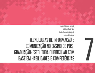 TECNOLOGIAS DE INFORMAÇÃO E
COMUNICAÇÃO NO ENSINO DE PÓS-
GRADUAÇÃO: ESTRUTURA CURRICULAR COM
BASE EM HABILIDADES E COMPETÊNCIAS
Juarez Marques Lacerda
Adelson Paula Silva
Carlos Fernando Araújo Jr.
Juliano Schimiguel
7
 