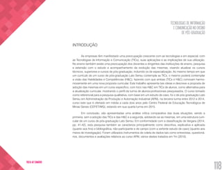 TECNOLOGIAS DE INFORMAÇÃO
E COMUNICAÇÃO NO ENSINO
DE PÓS-GRADUAÇÃO
118
VOLTA AO SUMÁRIO
INTRODUÇÃO
As empresas têm manifestado uma preocupação crescente com as tecnologias e em especial, com
as Tecnologias de Informação e Comunicação (TICs), suas aplicações e as implicações de sua utilização.
No ensino também existe uma preocupação dos docentes e dirigentes das instituições de ensino, pesquisa
e extensão com o estudo e acompanhamento da evolução das mesmas, visando atualizar os cursos
técnicos, superiores e cursos de pós-graduação, incluindo os de especialização. Ao mesmo tempo em que
um currículo de um curso de pós-graduação Lato Sensu contempla as TICs, o mesmo poderá contemplar
a visão das Habilidades e Competências (H&C), fazendo com que ambas (TICs e H&C) convivam harmo-
niosamente em uma nova proposta curricular. Este trabalho apresenta tais ideias e descreve a proposta de
adoção das mesmas em um curso específico, com foco nas H&C em TICs de alunos, como alternativa para
a atualização curricular, mostrando o perfil da turma de alunos-profissionais pesquisados. O curso tomado
como referencial para a pesquisa qualitativa, com base em um estudo de caso, foi o de pós-graduação Lato
Sensu em Administração da Produção e Automação Industrial (APAI), na terceira turma entre 2012 e 2014,
curso este que é ofertado em média a cada dois anos pelo Centro Federal de Educação Tecnológica de
Minas Gerais (CEFET/MG), estando em sua quarta turma em 2015.
Em conclusão, são apresentadas uma análise crítica comparativa das duas situações, sendo a
primeira, sem a adoção das TICs e das H&C e a segunda, adotando-se as mesmas, em uma estrutura curri-
cular de um curso de pós-graduação Lato Sensu. Em conformidade com a classificação de Vergara (2014,
pp. 41-42), esta pesquisa também se caracteriza principalmente como descritiva, explicativa e aplicada
(quanto aos fins) e bibliográfica, não-participante e de campo (com a vertente estudo de caso) (quanto aos
meios de investigação). Foram utilizados instrumentos de coleta de dados tais como entrevistas, questioná-
rios, documentos e avaliações relativos ao curso APAI, vários destes tratados em Yin (2010).
 