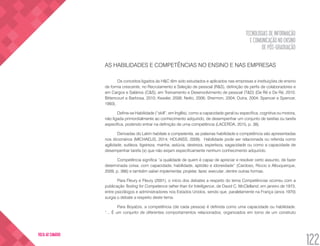 TECNOLOGIAS DE INFORMAÇÃO
E COMUNICAÇÃO NO ENSINO
DE PÓS-GRADUAÇÃO
122
VOLTA AO SUMÁRIO
AS HABILIDADES E COMPETÊNCIAS NO ENSINO E NAS EMPRESAS
Os conceitos ligados às H&C têm sido estudados e aplicados nas empresas e instituições de ensino
de forma crescente, no Recrutamento e Seleção de pessoal (R&S), definição de perfis de colaboradores e
em Cargos e Salários (C&S), em Treinamento e Desenvolvimento de pessoal (T&D) (De Ré e De Ré, 2010;
Bittencourt e Barbosa, 2010; Kessler, 2008; Netto, 2006; Shermon, 2004; Dutra, 2004; Spencer e Spencer,
1993).
Define-se Habilidade (“skill”, em Inglês), como a capacidade geral ou específica, cognitiva ou motora,
não ligada primordialmente ao conhecimento adquirido, de desempenhar um conjunto de tarefas ou tarefa
específica, podendo entrar na definição de uma competência (LACERDA, 2015, p. 38).
Derivadas do Latim habitate e competentia, as palavras habilidade e competência são apresentadas
nos dicionários (MICHAELIS, 2014; HOUAISS, 2009). Habilidade pode ser relacionada ou referida como
agilidade, sutileza, ligeireza, manha, astúcia, destreza, esperteza, sagacidade ou como a capacidade de
desempenhar tarefa (s) que não exijam especificamente nenhum conhecimento adquirido.
Competência significa “a qualidade de quem é capaz de apreciar e resolver certo assunto, de fazer
determinada coisa, com capacidade, habilidade, aptidão e idoneidade” (Cardoso, Riccio e Albuquerque,
2009, p. 366) e também saber implementar, projetar, fazer, executar, dentre outras formas.
Para Fleury e Fleury (2001), o início dos debates a respeito do tema Competências ocorreu com a
publicação Testing for Competence rather than for Intelligence, de David C. McClelland, em janeiro de 1973,
entre psicólogos e administradores nos Estados Unidos, sendo que, paralelamente na França (anos 1970)
surgia o debate a respeito deste tema.
Para Boyatzis, a competência (de cada pessoa) é definida como uma capacidade ou habilidade.
“... É um conjunto de diferentes comportamentos relacionados, organizados em torno de um construto
 