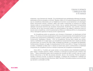 TECNOLOGIAS DE INFORMAÇÃO
E COMUNICAÇÃO NO ENSINO
DE PÓS-GRADUAÇÃO
123
VOLTA AO SUMÁRIO
subjacente, o que chamamos de ‘intenção’. Os comportamentos são manifestações diferentes da intenção,
apropriadas conforme a situação e o momento” (Boyatzis, 2008, p. 6). Emmerling e Boyatzis (2012) defendem
que as competências relacionadas com as inteligências emocional e social representam uma abordagem
prática, teoricamente coerente, confiável e válida, para avaliar e desenvolver os indivíduos em diversas
culturas e estão em uso generalizado em todo o mundo, mas as questões relacionadas à correspondente
validação transcultural raramente são estudadas empiricamente. Atualmente, duas correntes, americana
e francesa, são as mais comumente citadas e em geral prevalecem nas análises e referências iniciais em
estudos sobre competências, conforme apresentado por Bittencourt e Barbosa (2010), em uma perspectiva
crítica e abrangendo aspectos de natureza social e organizacional.
As Competências podem se apresentar como Humanas e Empresariais, na classificação de Eboli
(2001, p. 110), sendo as Humanas classificadas em Técnicas e Comportamentais. As Competências Técnicas
se referem aos conhecimentos (e habilidades) e consistem no saber e saber fazer, consistindo no “conjunto”
Conhecimento, Habilidades e Atitudes – CHA. As Competências Técnicas dizem respeito aos conheci-
mentos e habilidades (C;H) (saber fazer) e as Competências Comportamentais dizem respeito às Atitudes
(A) (querer fazer), do conjunto CHA. SKA (“Skills, Knowledge and Atitudes”) é o equivalente de Habilidades,
Conhecimentos e Atitudes, em Inglês. No desdobramento do CHA, Leme (2010, p. 18) liga o Conhecimento
ao Saber, a Habilidade ao Saber fazer e a Atitude ao Querer fazer, sendo o Conhecimento e a Habilidade
componentes da Competência Técnica e a Atitude componente da Competência comportamental.
Demo (2012, p. 7) prefere usar quase sempre, as duas palavras juntas (habilidade/competência)
para “realçar a iniciativa pessoal e coletiva, orientando a construção da autonomia para contextos mais
éticos...”. Várias contribuições podem advir da adoção dos conceitos de H&C no ensino, seja nas compe-
tências institucionais ou nas H&C das pessoas (docentes, alunos e não docentes). Pode-se reprojetar e
reavaliar a estrutura curricular, os sistemas de avaliação, a avaliação das competências e avaliação por
competências e a formação docente (Perrenoud, 2002). Para tanto é necessária a prática e uso de currículos
que abordem e contemplem as H&C.
 