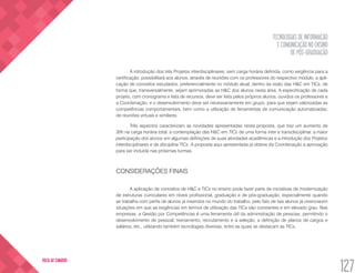 TECNOLOGIAS DE INFORMAÇÃO
E COMUNICAÇÃO NO ENSINO
DE PÓS-GRADUAÇÃO
127
VOLTA AO SUMÁRIO
A introdução dos três Projetos interdisciplinares, sem carga horária definida, como exigência para a
certificação, possibilitará aos alunos, através de reuniões com os professores do respectivo módulo, a apli-
cação de conceitos estudados, preferencialmente no módulo atual, dentro da visão das H&C em TICs, de
forma que, transversalmente, sejam aprimoradas as H&C dos alunos nesta área. A especificação de cada
projeto, com cronograma e lista de recursos, deve ser feita pelos próprios alunos, ouvidos os professores e
a Coordenação, e o desenvolvimento deve ser necessariamente em grupo, para que sejam valorizadas as
competências comportamentais, bem como a utilização de ferramentas de comunicação automatizadas,
de reuniões virtuais e similares.
Três aspectos caracterizam as novidades apresentadas nesta proposta, que traz um aumento de
30h na carga horária total: a contemplação das H&C em TICs de uma forma inter e transdisciplinar, a maior
participação dos alunos em algumas definições de suas atividades acadêmicas e a introdução dos Projetos
interdisciplinares e da disciplina TICs. A proposta aqui apresentada já obteve da Coordenação a aprovação
para ser incluída nas próximas turmas.
CONSIDERAÇÕES FINAIS
A aplicação de conceitos de H&C e TICs no ensino pode fazer parte de iniciativas de modernização
de estruturas curriculares em níveis profissional, graduação e de pós-graduação, especialmente quando
se trabalha com perfis de alunos já inseridos no mundo do trabalho, pelo fato de tais alunos já vivenciarem
situações em que as exigências em termos de utilização das TICs são constantes e em elevado grau. Nas
empresas, a Gestão por Competências é uma ferramenta útil da administração de pessoas, permitindo o
desenvolvimento de pessoal, treinamento, recrutamento e a seleção, a definição de planos de cargos e
salários, etc., utilizando também tecnologias diversas, entre as quais se destacam as TICs.
 