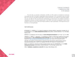 TECNOLOGIAS DE INFORMAÇÃO
E COMUNICAÇÃO NO ENSINO
DE PÓS-GRADUAÇÃO
128
VOLTA AO SUMÁRIO
Por outro lado, os conceitos combinados, de H&C e de TICs podem ser adotados em estruturas
curriculares que visem à formação e capacitação destes profissionais, como na proposta a partir do estudo
feito na 4ª. turma do curso APAI do CEFET/MG, no período 2012-2014, que resultou em parte deste trabalho,
com foco nas H&C em TICs de profissionais representados por estes alunos. Os resultados mostraram a
viabilidade da estrutura curricular proposta para o curso APAI e que pode ser adaptada a outros cursos
similares e mesmo em outros níveis da formação acadêmica, seja na graduação, na formação técnico-pro-
fissional ou em pós-graduação.
REFERÊNCIAS
BITTENCOURT, C. C.; BARBOSA, A. C. Q.; Gestão de competências: articulando indivíduos, organizações e sociedade. Cap. 10.
In: BITTENCOURT, C. C. et al. Gestão contemporânea de pessoas: Novas práticas, conceitos tradicionais. 2ª. ed.. Porto Alegre:
Bookman, 2010.
BOYATZIS, R. E. Competencies in the 21st century. In: Journal of Management Development, Vol. 27. Issue 1. pp. 5-12. 2008.
CARDOSO, R. L.; RICCIO, E. L.; Albuquerque, L. G. Competências do contador: um estudo sobre a existência de uma estrutura
de interdependência. In: Rev. de Administração da Univ. de São Paulo, S.P., v. 44, n. 4, pp. 365-379, out./nov./dez. 2009.
Disponível em http://www.rausp.usp.br/busca/artigo.asp?num_artigo=1376. Acesso em 22 de dezembro de 2014.
CEFET-MG. Guia Acadêmico da Graduação2013/2. Disponível em http://www.graduacao.cefetmg.br/galerias/ Arquivos/
GuiaAcadxmicoGraduaxo_2013_ 2.pdf. BH: Dir. Graduação CEFET-MG, 2013. Acesso em 27 de janeiro de 2014.
DE RÉ, C. A. T; DE RÉ, M. A.; Processos do sistema de gestão de pessoas. Cap. 04. In: BITTENCOURT, C. C. et al. Gestão
contemporânea de pessoas: Novas práticas, conceitos tradicionais. 2ª. ed. Porto Alegre: Bookman, 2010.
DEMO, P. Habilidades e competências no século XXI. Porto Alegre: Editora Mediação. 2012.
 