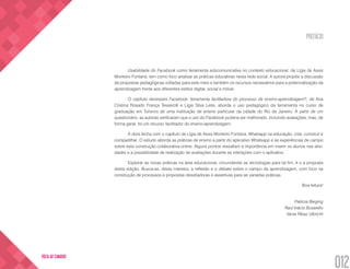 PREFÁCIO
012
VOLTA AO SUMÁRIO
Usabilidade do Facebook como ferramenta educomunicativa no contexto educacional, de Lígia de Assis
Monteiro Fontana, tem como foco analisar as práticas educativas nesta rede social. A autora propõe a discussão
de propostas pedagógicas voltadas para este meio e também os recursos necessários para a potencialização da
aprendizagem frente aos diferentes estilos digital, social e móvel.
O capítulo dezesseis Facebook: ferramenta facilitadora do processo de ensino-aprendizagem?, de Ana
Cristina Rosado França Tesserolli e Lígia Silva Leite, aborda o uso pedagógico da ferramenta no curso de
graduação em Turismo de uma instituição de ensino particular da cidade do Rio de Janeiro. A partir de um
questionário, as autoras verificaram que o uso do Facebook poderia ser melhorado, incluindo avaliações, mas, de
forma geral, foi um recurso facilitador do ensino-aprendizagem.
A obra fecha com o capítulo de Lígia de Assis Monteiro Fontana, Whatsapp na educação: criar, construir e
compartilhar. O estudo aborda as práticas de ensino a partir do aplicativo Whatsapp e as experiências de campo
sobre esta construção colaborativa online. Alguns pontos ressaltam a importância em inserir os alunos nas ativi-
dades e a possibilidade de realização de avaliações durante as interações com o aplicativo.
Explorar as novas práticas na área educacional, circundando as tecnologias para tal fim, é o a proposta
desta edição. Busca-se, desta maneira, a reflexão e o debate sobre o campo da aprendizagem, com foco na
construção de processos e propostas desafiadoras e assertivas para as variadas práticas.
Boa leitura!
Patricia Bieging
Raul Inácio Busarello
Vania Ribas Ulbricht
 