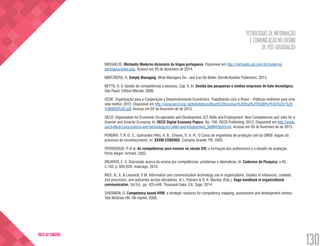 TECNOLOGIAS DE INFORMAÇÃO
E COMUNICAÇÃO NO ENSINO
DE PÓS-GRADUAÇÃO
130
VOLTA AO SUMÁRIO
MICHAELIS. Michaelis Moderno dicionário da língua portuguesa. Disponível em http://michaelis.uol.com.br/moderno/
portugues/index.php. Acesso em 26 de dezembro de 2014.
MINTZBERG, H. Simply Managing: What Managers Do - and Can Do Better. Berrett-Koehler Publishers, 2013.
NETTO, A. V. Gestão de competências e pessoas, Cap. 6. In: Gestão das pesquenas e médias empresas de bate tecnológica.
São Paulo: Editora Manole, 2006.
OCDE. Organização para a Cooperação e Desenvolvimento Econômico. Trabalhando com o Brasil – Políticas melhores para uma
vida melhor. 2012. Disponível em http://www.oecd.org/ globalrelations/Brazil%20brochure%20final%20%5BPort%5D%201%20
%5BWEB%5D.pdf. Acesso em 03 de feverreiro de de 2015.
OECD. Organization for Economic Co-operation and Development. ICT Skills and Employment: New Competences and Jobs for a
Greener and Smarter Economy. In: OECD Digital Economy Papers. No. 198. OECD Publishing. 2012. Disponível em http://www.
oecd-ilibrary.org/science-and-technology/ict-skills-and-employment_5k994f3prlr5-en. Acesso em 03 de feverreiro de de 2015.
PEREIRA, T. R. D. S.; Guimarães Filho, A. B.; Chaves, D. A. R.. O Curso de engenharia de produção civil da UNEB: etapas do
processo de reconhecimento. In: XXXIII COBENGE. Campina Grande, PB, 2005.
PERRENOUD, P. et al. As competências para ensinar no século XXI: a formação dos professores e o desafio da avaliação.
Porto Alegre: Artmed, 2002.
RICARDO, E. C. Discussão acerca do ensino por competências: problemas e alternativas. In: Cadernos de Pesquisa, v.40,
n.140, p. 605-628, maio/ago. 2010.
RICE, R., E. & Leonardi, P. M. Information and communication technology use in organizations: Studies of influences, contexts
and processes, and outcomes across disciplines. In L. Putnam & D. K. Mumby (Eds.), Sage handbook of organizational
communication. 3rd Ed.. pp. 425-448. Thousand Oaks, CA: Sage. 2014.
SHERMON, G. Competency based HRM: a strategic resource for competency mapping, assessment and development centres.
Tata McGraw Hill, 4th reprint, 2008.
 