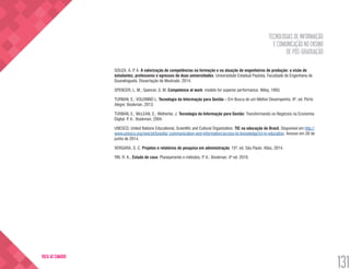 TECNOLOGIAS DE INFORMAÇÃO
E COMUNICAÇÃO NO ENSINO
DE PÓS-GRADUAÇÃO
131
VOLTA AO SUMÁRIO
SOUZA, A. P. A. A valorização de competências na formação e na atuação de engenheiros de produção: a visão de
estudantes, professores e egressos de duas universidades. Universidade Estadual Paulista, Faculdade de Engenharia de
Guaratinguetá. Dissertação de Mestrado. 2014.
SPENCER, L. M.; Spencer, S. M. Competence at work: models for superior performance. Wiley, 1993.
TURBAN, E.; VOLONINO L. Tecnologia da Informação para Gestão – Em Busca de um Melhor Desempenho. 8ª. ed. Porto
Alegre: Bookman, 2013.
TURBAN, E.; McLEAN, E.; Wetherbe, J. Tecnologia da Informação para Gestão: Transformando os Negócios na Economia
Digital. P. A.: Bookman, 2004.
UNESCO. United Nations Educational, Scientific and Cultural Organization. TIC na educação do Brasil. Disponível em http://
www.unesco.org/new/pt/brasilia/ communication-and-information/access-to-knowledge/ict-in-education. Acesso em 26 de
junho de 2014.
VERGARA, S. C. Projetos e relatórios de pesquisa em administração. 15ª. ed. São Paulo: Atlas, 2014.	
YIN, R. K., Estudo de caso: Planejamento e métodos, P. A.: Bookman, 4ª ed. 2010.
 