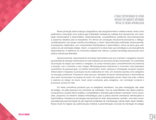 ESTÁGIO SUPERVISIONADO DE ENSINO
MEDIADO POR AMBIENTE HIPERMÍDIA
VIRTUAL DE ENSINO-APRENDIZAGEM
134
VOLTA AO SUMÁRIO
Nossa produção teórica esboçou diagnósticos das situações-limites e inéditos-viáveis, tendo como
parâmetros a educação como prática para a liberdade mediada por software livre educacional, com orien-
tação interdisciplinar e hipermidiática. Sistematicamente, compartilhamos problemas sócio-educacionais
e propomos desafios para os estudantes. Em termos de concepção educacional priorizamos o diálogo-
-problematizador nas pautas científico-tecnológicas a serem descodificadas-codificadas dinamicamente.
A perspectiva colaborativa, com componentes interdisciplinar e hipermidiático, tornou-se teoria guia unifi-
cadora do par orientação-estágio. Assim, a coautoria foi a ideia-chave que estratégica e processualmente
desenvolvemos. A referência no movimento software livre colocou a própria tecnologia educacional como
prática cultural para liberdade.
Operacionalmente, disponibilizamos tecnologia hipermidiática para que orientador e estagiários tivessem
possibilidade de interação interdisciplinar em rede mediados por ferramenta de alta interatividade. Foi a visibilidade
da produção do estágio que mobilizou o estagiário, do campo individual para o compartilhamento de problemas
e soluções, com o orientador e seus colegas. Metodologicamente explicitamos o movimento cíclico-espiralado
característico da pesquisa-ação, na interface teoria-prática. Assim, pesquisa e investigação ocuparam espaços
diferenciados e integrados na produção escolar colaborativa em rede, com discentes atuantes como estagiários
na educação profissional. Propusemos neste percurso, atividades de estudo interdisciplinares e hipermidiáticas
para serem incorporadas nos projetos de ensino. Em cada contextualização escolar, relatos das aulas, análises
e relatórios de estágio de ensino, foram sendo construídos pelos estagiários, com orientação constante e
processual, sempre em rede.
Foi nesta convivência produtiva que os estagiários transitaram, ora pela investigação das aulas
de estágio, ora pela pesquisa nos momentos de orientação. Com as autorreflexões dos relatos práticos,
compusemos o quadro teórico analítico, compartilhado e orientado pelo professor orientador. Como conclu-
sões, propomos um desenho didático-metodológico para a prática docente orientadora interdisciplinar e
hipermidiática, mediada por tecnologias educacionais em rede. Apresentamos, também, uma rede concei-
tual elaborada para teorização do par fragmento-totalidade da manifestação cultural objeto deste trabalho.
Nosso intuito foi mapear seu potencial para mobilizar a parametrização curricular da orientação do estágio
 