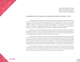 ESTÁGIO SUPERVISIONADO DE ENSINO
MEDIADO POR AMBIENTE HIPERMÍDIA
VIRTUAL DE ENSINO-APRENDIZAGEM
138
VOLTA AO SUMÁRIO
FERRAMENTA DE ATIVIDADE COLABORATIVA WIKI DO MOODLE E ESE
A integração das tecnologias educacionais em rede permitiu aos estagiários planejarem diferentes
tipos de AE. AE individuais como tarefas e questionários e AE colaborativas, como fórum e wikis, sempre
acopladas a recursos educacionais. A atividade wiki, fortaleceu a colaboração no processo ensino-apren-
dizagem mediado por tecnologias educacionais hipermidiáticas em rede. Propiciou um processo de
produção, investigação e diálogo-problematizador. Isso possibilitou ao estudante o desenvolvimento da
autoria e co-autoria, com colegas estudantes e professor, durante a orientação de estágio.
Desse modo, a wiki como ferramenta de atividade, incorporada num AVEA foi explorada e experimen-
tada pelos estudantes do curso de Formação de Professores para a Educação Profissional na disciplina de
ESE. Além disso, inseriu a prática escolar colaborativa em rede nos seus campos de atuação profissional e/
ou do estágio previstos no próprio curso (ensino técnico de nível médio).
Esta ferramenta de atividade no escopo de um AVEA potencializou de fato a produção escolar colabo-
rativa em rede. Não requeriu apenas respostas prontas e individualizadas. Mas, a partir de uma abordagem
temática, as ideias foram construídas em conjunto, em co-autoria, gerando as AE dos planejamentos. Desta
forma, o professor orientador precisaram formular problemas, cujas soluções exigiram planejamentos e
implementações de AE. Assim, os participantes (estudantes do curso de formação inicial de professores e
estudantes do ensino médio) sentiram-se desafiados e envolvidos na atividade de produção colaborativa.
Nesta perspectiva de trabalho escolar em rede, consideramos que as wiki de AVEA tornaram-se plataformas
colaborativas. Isso porque a interação e interatividade exigidas, possibilitaram uma atuação escolar menos linear
e mais flexível, fazendo os envolvidos trabalharem com links, imagens, vídeos, áudios e hipertextos (SCHONS,
2008). Nesse mesmo sentido Freire (1987, p.104, grifos em negrito nossos) destaca que:
 