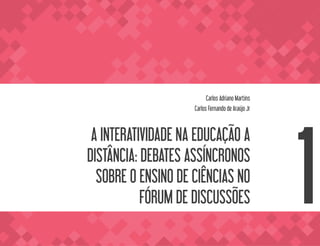 A INTERATIVIDADE
NA EDUCAÇÃO
A DISTÂNCIA
013
VOLTA AO SUMÁRIO
A INTERATIVIDADE NA EDUCAÇÃO A
DISTÂNCIA: DEBATES ASSÍNCRONOS
SOBRE O ENSINO DE CIÊNCIAS NO
FÓRUM DE DISCUSSÕES
Carlos Adriano Martins
Carlos Fernando de Araújo Jr
1
 