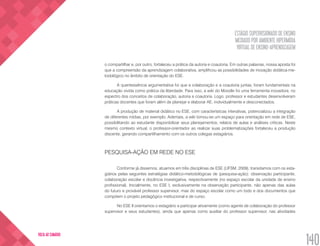 ESTÁGIO SUPERVISIONADO DE ENSINO
MEDIADO POR AMBIENTE HIPERMÍDIA
VIRTUAL DE ENSINO-APRENDIZAGEM
140
VOLTA AO SUMÁRIO
o compartilhar e, por outro, fortaleceu a prática da autoria e coautoria. Em outras palavras, nossa aposta foi
que a compreensão da aprendizagem colaborativa, amplificou as possibilidades de inovação didática-me-
todológico no âmbito de orientação do ESE.
A quentessência argumentativa foi que a colaboração e a coautoria juntas, foram fundamentais na
educação vivida como prática da liberdade. Para isso, a wiki do Moodle foi uma ferramenta inovadora, no
espectro dos conceitos de colaboração, autoria e coautoria. Logo, professor e estudantes desenvolveram
práticas docentes que foram além de planejar e elaborar AE, individualmente e desconectados.
A produção de material didático no ESE, com características interativas, potencializou a integração
de diferentes mídias, por exemplo. Ademais, a wiki tornou-se um espaço para orientação em rede de ESE,
possibilitando ao estudante disponibilizar seus planejamentos, relatos de aulas e análises críticas. Neste
mesmo contexto virtual, o professor-orientador ao realizar suas problematizações fortaleceu a produção
discente, gerando compartilhamento com os outros colegas estagiários.
PESQUISA-AÇÃO EM REDE NO ESE
Conforme já dissemos, atuamos em três disciplinas de ESE (UFSM, 2009), transitamos com os esta-
giários pelas seguintes estratégias didático-metodológicas de (pesquisa-ação): observação participante,
colaboração escolar e docência investigativa, respectivamente (no espaço escolar da unidade de ensino
profissional). Inicialmente, no ESE I, exclusivamente na observação participante, não apenas das aulas
do futuro e provável professor supervisor, mas do espaço escolar como um todo e dos documentos que
compõem o projeto pedagógico institucional e de curso.
No ESE II orientamos o estagiário a participar ativamente (como agente de colaboração do professor
supervisor e seus estudantes), ainda que apenas como auxiliar do professor supervisor, nas atividades
 