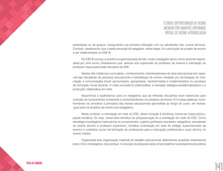 ESTÁGIO SUPERVISIONADO DE ENSINO
MEDIADO POR AMBIENTE HIPERMÍDIA
VIRTUAL DE ENSINO-APRENDIZAGEM
141
VOLTA AO SUMÁRIO
extraclasse ou de grupos, inaugurando sua primeira interação com os estudantes dos cursos técnicos.
Contudo, destacamos que a tarefa principal do estagiário, nesta etapa, foi a produção do projeto de ensino
a ser implementado no ESE III.
No ESE III ocorreu a docência supervisionada de fato, onde o estagiário atuou como docente respon-
sável por uma turma. Destacamos que, sempre sob supervisão do professor da mesma e orientação do
professor responsável pela disciplina de ESE.
Nestas três instâncias curriculares, conhecimentos interdisciplinares da área educacional (em espe-
cial das disciplinas de pesquisa educacional e metodologia do ensino mediado por tecnologias da infor-
mação e comunicação) foram aproximados, apropriados, transformados e implementados no processo
de formação inicial docente. A meta principal foi potencializar a interação dialógico-problematizadora e a
produção colaborativa em rede.
Assumimos e explicitamos para os estagiários que as referidas disciplinas eram essenciais para
inserção de componentes inovadores e contemporâneos nos projetos de ensino. Em outras palavras, trans-
formamos os conceitos e princípios das teorias educacionais aprendidas ao longo do curso, em teorias-
-guia para os projetos de ensino dos estagiários.
Neste contexto, a orientação em rede do ESE, desta iniciação à docência, tornou-se nossa preocu-
pação temática. Ou seja, nossa área temática de pesquisa-ação foi a orientação em rede do ESE. Como
estratégia investigativa matriciamos os componentes: sujeitos (professor orientador, estagiários, estudantes
do ensino técnico e professor supervisor), temática (orientação em rede do estágio supervisionado de
ensino) e contextos (curso de formação de professores para a educação profissional e curso técnico no
ensino médio).
Organizada esta organização matricial do trabalho educacional, elaboramos questões orientadoras
para o foco investigativa. Isso porque, no escopo da pesquisa-ação emancipatória na perspectiva da prática
 