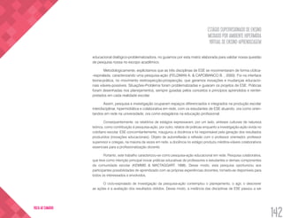 ESTÁGIO SUPERVISIONADO DE ENSINO
MEDIADO POR AMBIENTE HIPERMÍDIA
VIRTUAL DE ENSINO-APRENDIZAGEM
142
VOLTA AO SUMÁRIO
educacional dialógico-problematizadora, no guiamos por esta matriz elaborada para validar nossa questão
de pesquisa nossa no escopo acadêmico.
Metodologicamente, explicitamos que as três disciplinas de ESE se movimentaram de forma cíclica-
-espiralada, caracterizando uma pesquisa-ação (FELDMAN A. & CAPOBIANCO B. , 2000). Foi na interface
teoria-prática, no movimento restrospecção-prospecção, que geramos inovações e mudanças educacio-
nais viáveis-possíveis. Situações-Problema foram problematizadas e guiaram os projetos de ESE. Práticas
foram desenhadas nos planejamentos, sempre guiadas pelos conceitos e princípios aprendidos e reinter-
pretados em cada realidade escolar.
Assim, pesquisa e investigação ocuparam espaços diferenciados e integrados na produção escolar
interdisciplinar, hipermidiática e colaborativa em rede, com os estudantes de ESE atuando, ora como orien-
tandos em rede na universidade, ora como estagiários na educação profissional.
Consequentemente, os relatórios de estágios expressaram, por um lado, sínteses culturais de natureza
teórica, como contribuição à pesquisa-ação, por outro, relatos de práticas enquanto a investigação-ação vivida no
cotidiano escolar. ESE concomitantemente, inaugurou a docência e foi responsável pela geração dos resultados
produzidos (inovações educacionais). Objeto de autorreflexão e reflexão com o professor orientador, professor
supervisor e colegas, na maioria da vezes em rede, a docência no estágio produziu inéditos-viáveis colaborativos
essenciais para a profissionalização docente.
Portanto, este trabalho caracterizou-se como pesquisa-ação educacional em rede. Pesquisa colaborativa,
que teve como intenção principal inovar práticas educativas de professores e estudantes e demais componentes
da comunidade escolar (KEMMIS & MACTAGGART, 1998). Desse modo, esta pesquisa oportunizou aos
participantes possibilidades de aprendizado com as próprias experiências docentes, tornado-as disponíveis para
todos os interessados e envolvidos.
O ciclo-espiralado de investigação da pesquisa-ação contemplou o planejamento, o agir, o descrever
as ações e a avaliação dos resultados obtidos. Desse modo, a instância das disciplinas de ESE passou a ser
 