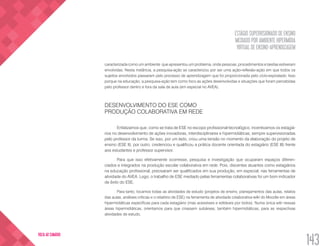 ESTÁGIO SUPERVISIONADO DE ENSINO
MEDIADO POR AMBIENTE HIPERMÍDIA
VIRTUAL DE ENSINO-APRENDIZAGEM
143
VOLTA AO SUMÁRIO
caracterizada como um ambiente que apresentou um problema, onde pessoas, procedimentos e tarefas estiveram
envolvidas. Nesta instância, a pesquisa-ação se caracterizou por ser uma ação-reflexão-ação em que todos os
sujeitos envolvidos passaram pelo processo de aprendizagem que foi proporcionada pelo ciclo-espiralado. Isso
porque na educação, a pesquisa-ação tem como foco as ações desenvolvidas e situações que foram percebidas
pelo professor dentro e fora da sala de aula (em especial no AVEA).
DESENVOLVIMENTO DO ESE COMO
PRODUÇÃO COLABORATIVA EM REDE
Enfatizamos que, como se trata de ESE no escopo profissional-tecnológico, incentivamos os estagiá-
rios no desenvolvimento de ações inovadoras, interdisciplinares e hipermidiáticas, sempre supervisionadas
pelo professor da turma. Se isso, por um lado, criou uma tensão no momento da elaboração do projeto de
ensino (ESE II), por outro, credenciou e qualificou a prática docente orientada do estagiário (ESE III) frente
aos estudantes e professor supervisor.
Para que isso efetivamente ocorresse, pesquisa e investigação que ocuparam espaços diferen-
ciados e integrados na produção escolar colaborativa em rede. Pois, discentes atuantes como estagiários
na educação profissional, precisaram ser qualificados em sua produção, em especial, nas ferramentas de
atividade do AVEA. Logo, o trabalho de ESE mediado pelas ferramentas colaborativas foi um bom indicador
de êxito do ESE.
Para tanto, locamos todas as atividades de estudo (projetos de ensino, planejamentos das aulas, relatos
das aulas, análises críticas e o relatório de ESE) na ferramenta de atividade colaborativa wiki do Moodle em áreas
hipermidiáticas específicas para cada estagiário (mas acessíveis e editáveis por todos). Numa única wiki nessas
áreas hipermidiáticas, orientamos para que criassem subáreas, também hipermidiáticas, para as respectivas
atividades de estudo.
 
