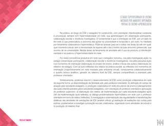 ESTÁGIO SUPERVISIONADO DE ENSINO
MEDIADO POR AMBIENTE HIPERMÍDIA
VIRTUAL DE ENSINO-APRENDIZAGEM
144
VOLTA AO SUMÁRIO
Na prática, ao longo do ESE o estagiário foi construindo, com orientação interdisciplinar constante
e processual, sempre com hipermidiaticidade em rede, sua aprendizagem em observação participante,
colaboração escolar e docência investigativa. O fundamental é que a orientação do ESE, por um lado foi
em rede (o que potencializou a sincronia das ações na universidade e na escola) e, por outro, foi mediado
por ferramenta colaborativa e hipermidiática. Pôde-se acessar para ver e editar nas áreas da wiki em qual-
quer momento e local, sem a necessidade de esperar até o dia e horário da aula (encontro presencial), que
ocorreu de na universidade. Nestas áreas da ferramenta de atividade wiki é que se produziu a interdiscipli-
naridade e se praticou a hipermidiaticidade em rede.
Foi nesta convivência produtiva em rede que o estagiário transitou, ora pela investigação-ação no
estágio (observação participante, colaboração escolar e docência investigativa), ora pela pesquisa-ação
nos momentos de orientação (elaboração do projeto de ensino, análise críticas das aulas e elaboração do
relatório de estágio). Com as auto-reflexões dos relatos da prática escolar, as reflexões nos momentos de
orientação (majoritariamente em rede mediado pelo ambiente virtual), compusemos colaborativamente
o quadro teórico analítico, gerador do relatório final de ESE, sempre compartilhado e orientado pelo
professor orientador.
Sinteticamente, podemos resumir o desenvolvimento do ESE como produção colaborativa em rede
da seguinte forma: a) disponibilização da Atividade wiki, pelo professor-orientador; b) definição do campo de
atuação pelo estudante-estagiário; c) produção colaborativa em rede dos planos de ensino e planejamentos
das aulas interdisciplinares pelos estudantes estagiários, com orientação do professor orientador e aprovação
do professor supervisor; d) elaboração dos relatos da implementação por cada estudante-estagiário após
24h da implementação (auto-reflexão); e) diálogo-problematizador hipermidiático em rede com o professor
orientador em torno do relatos (reflexões); f) investigação e sistematização das regularidades e transformações
didáticas das atividades de orientações de ESE (análise crítica); g) realização de avaliações tipo survey para
estimar, problematizar e investigar a produção escolar colaborativa, organizada como atividades de estudo e
h) produção do relatório final.
 