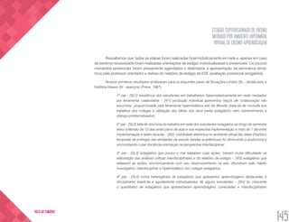 ESTÁGIO SUPERVISIONADO DE ENSINO
MEDIADO POR AMBIENTE HIPERMÍDIA
VIRTUAL DE ENSINO-APRENDIZAGEM
145
VOLTA AO SUMÁRIO
Ressaltamos que, todas as etapas foram realizadas hipermidiaticamente em rede e, apenas em caso
de extrema necessidade foram realizadas orientações de estágio individualizadas e presenciais. Os poucos
momentos presenciais foram previamente agendados e destinados a apresentação de seminários temá-
ticos pelo professor orientador e defesa do relatório de estágio de ESE (avaliação presencial obrigatória).
Nossos primeiros resultados sinalizaram para os seguintes pares de Situações-Limites (SL - obstáculos) e
Inéditos-Viáveis (IV - avanços) (Freire, 1987):
1º par - [SL1] resistência dos estudantes em trabalharem hipermidiaticamente em rede mediados
por ferramenta colaborativa – [IV1] produção individual apresentou traços de ‘colaboração não
assumida’, proporcionada pela ferramenta hipermidiática wiki do Moodle (trata-se de consulta aos
trabalhos dos colegas e utilização das ideias dos seus pares estagiários, sem consentimento e
diálogo-problematizador);
2º par - [SL2] falta de sincronia do trabalho em rede dos estudantes estagiários ao longo do semestre
letivo (intervalo de 15 dias entre plano de aula e sua respectiva implementação e mais de 1 dia entre
implementação e relato da aula) – [IV2] visibilidade eletrônica no ambiente virtual das datas (histórico
temporal) de entregas das atividades de estudo (tarefas acadêmicas) foi diminuindo a assíncrona e
sincronizando o par docência-orientação na perspectiva interdisciplinar;
3º par - [SL3] estagiários que pouco e mal relataram suas ações, tiveram muita dificuldade na
elaboração das análises críticas interdisciplinares e do relatório de estágio – [IV3] estagiários que
relataram as ações, sincronicamente com seu desenvolvimento na wiki, difundiram este ‘hábito
investigativo’ interdisciplinar e hipermidiático nos colegas estagiários;
4º par - [SL4] turma heterogênea de estagiários que apresentou aprendizagens destacadas e
disciplinares (explícita e agudamente individualistas) de alguns estudantes – [IV4] foi crescente
o quantitativo de estagiários que apresentaram aprendizagens conectadas e interdisciplinares
 