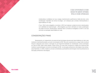 ESTÁGIO SUPERVISIONADO DE ENSINO
MEDIADO POR AMBIENTE HIPERMÍDIA
VIRTUAL DE ENSINO-APRENDIZAGEM
146
VOLTA AO SUMÁRIO
(colaborativas e solidárias) com seus colegas, transformando a performance média da turma, numa
manifestação majoritária nas turmas de estágio, com destaque para condutas interdisciplinares e
hipermidiáticas em rede;
5º par - [SL5] muitos estagiários concluíram o ESE II sem elaborar o projeto de ensino interdisciplinar
com viabilidade de implementação – [IV5] estagiários que foram orientados em rede na elaboração
do projeto de ensino interdisciplinar, obtiveram êxito na docência investigativa no ESE III, com boa
sincronia na orientação hipermidiática em rede.
CONSIDERAÇÕES FINAIS
Apresentamos um mapeamento do potencial das tecnologias educacionais hipermidiáticas em rede, para
mobilizar a interdisciplinaridade curricular na orientação do ESE. Para tanto, apresentamos a seguir rede conceitual
(Figura1) elaborada para ilustrar a teorização do par fragmento-totalidade da manifestação cultural (orientação
em rede do ESE) objeto deste trabalho. Nosso intuito com essa rede conceitual foi mapear seu potencial para
mobilizar a parametrização curricular da orientação de ESE, na educação profissional e tecnológica. Isso porque,
assumidamente, é o ESE a instância curricular considerada a quintessência da formação inicial de professores da
educação profissional e tecnológica.
 