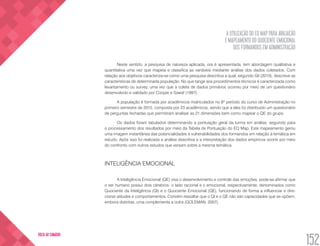 A UTILIZAÇÃO DO EQ MAP PARA AVALIAÇÃO
E MAPEAMENTO DO QUOCIENTE EMOCIONAL
DOS FORMANDOS EM ADMINISTRAÇÃO
152
VOLTA AO SUMÁRIO
Neste sentido, a pesquisa de natureza aplicada, ora é apresentada, tem abordagem qualitativa e
quantitativa uma vez que mapeia e classifica as variáveis mediante análise dos dados coletados. Com
relação aos objetivos caracteriza-se como uma pesquisa descritiva a qual, segundo Gil (2010), descreve as
características de determinada população. No que tange aos procedimentos técnicos é caracterizada como
levantamento ou survey, uma vez que a coleta de dados primários ocorreu por meio de um questionário
desenvolvido e validado por Cooper e Sawaf (1997).
A população é formada por acadêmicos matriculados no 8º período do curso de Administração no
primeiro semestre de 2015, composta por 23 acadêmicos, sendo que a eles foi distribuído um questionário
de perguntas fechadas que permitiram analisar as 21 dimensões bem como mapear o QE do grupo.
Os dados foram tabulados determinando a pontuação geral da turma em análise, seguindo para
o processamento dos resultados por meio da Tabela de Pontuação do EQ Map. Este mapeamento gerou
uma imagem instantânea das potencialidades e vulnerabilidades dos formandos em relação à temática em
estudo. Após isso foi realizada a análise descritiva e a interpretação dos dados empíricos ocorre por meio
do confronto com outros estudos que versam sobre a mesma temática.
INTELIGÊNCIA EMOCIONAL
A Inteligência Emocional (QE) visa o desenvolvimento e controle das emoções, pode-se afirmar que
o ser humano possui dois cérebros: o lado racional e o emocional, respectivamente, denominados como
Quociente da Inteligência (QI) e o Quociente Emocional (QE), funcionando de forma a influenciar e dire-
cionar atitudes e comportamentos. Convém ressaltar que o QI e o QE não são capacidades que se opõem,
embora distintas, uma complementa a outra (GOLEMAN, 2007).
 