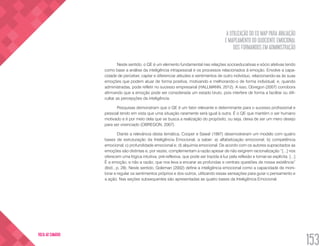 A UTILIZAÇÃO DO EQ MAP PARA AVALIAÇÃO
E MAPEAMENTO DO QUOCIENTE EMOCIONAL
DOS FORMANDOS EM ADMINISTRAÇÃO
153
VOLTA AO SUMÁRIO
Neste sentido, o QE é um elemento fundamental nas relações socioeducativas e sócio afetivas tendo
como base a análise da inteligência intrapessoal e os processos relacionados à emoção. Envolve a capa-
cidade de perceber, captar e diferenciar atitudes e sentimentos de outro indivíduo, relacionando-as às suas
emoções que podem atuar de forma positiva, motivando e melhorando-o de forma individual; e, quando
administradas, pode refletir no sucesso empresarial (HALLMANN, 2012). A isso, Obregon (2007) corrobora
afirmando que a emoção pode ser considerada um estado bruto, pois interfere de forma a facilitar ou difi-
cultar as percepções da inteligência.
Pesquisas demonstram que o QE é um fator relevante e determinante para o sucesso profissional e
pessoal tendo em vista que uma situação raramente será igual à outra. É o QE que mantém o ser humano
motivado e é por meio dela que se busca a realização do propósito, ou seja, deixa de ser um mero desejo
para ser vivenciado (OBREGON, 2007).
Diante a relevância desta temática, Cooper e Sawaf (1997) desenvolveram um modelo com quatro
bases de estruturação da Inteligência Emocional, a saber: a) alfabetização emocional; b) competência
emocional; c) profundidade emocional e; d) alquimia emocional. De acordo com os autores supracitados as
emoções são distintas e, por vezes, complementam a razão apesar de não exigirem racionalização “[...] nos
oferecem uma lógica intuitiva, pré-reflexiva, que pode ser trazida à luz pela reflexão e tornar-se explícita. [...]
É a emoção, e não a razão, que nos leva a encarar as profundas e centrais questões de nossa existência”
(Ibid., p. 28). Neste sentido, Goleman (2002) define a inteligência emocional como a capacidade de moni-
torar e regular os sentimentos próprios e dos outros, utilizando essas sensações para guiar o pensamento e
a ação. Nas seções subsequentes são apresentadas as quatro bases da Inteligência Emocional.
 