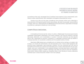A UTILIZAÇÃO DO EQ MAP PARA AVALIAÇÃO
E MAPEAMENTO DO QUOCIENTE EMOCIONAL
DOS FORMANDOS EM ADMINISTRAÇÃO
156
VOLTA AO SUMÁRIO
que beneficia a todos; logo, essa ligação torna os indivíduos mais receptivos a novos conhecimentos, senti-
mentos e visões, proporcionando maior criatividade e encorajando a busca pelo bem comum.
Conclui-se que cada uma das quatro competências acima expostas contribui para a elaboração e
desenvolvimento do QE gerando grande nível de autoconfiança, alto poder de persuasão, autoconsciência
e empatia, sendo que o desenvolvimento da Alfabetização Emocional aumenta a capacidade de resolução
de problemas e superação de desafios por meio da intuição.
COMPETÊNCIA EMOCIONAL
A Competência Emocional permite colocar em prática a Alfabetização Emocional proporcionando
credibilidade, autenticidade e capacitando o ser humano a expandir o seu círculo de confiança o qual está
relacionado, diretamente, com a lucratividade e o sucesso. A este fator, entende-se que esta segunda
base do QE é responsável em promover o entusiasmo e a capacidade construtiva frente aos desafios e
mudanças para lidar com as pressões e problemas de forma saudável, aberta e honesta.
Nascimento (2006) destaca que a competência de um indivíduo não se restringe a um estado e não
se reduz a um conjunto de conhecimentos, mas está associada a todo o modo de saber agregando valor
econômico para a organização e valor social para o indivíduo. Com isso, entende-se que é por meio da
Competência Emocional que as pessoas são estimuladas para o contínuo desenvolvimento de suas capa-
cidades, sendo que, a autenticidade, é uma qualidade almejada e admirada pelos líderes; quando desen-
volvida, as pessoas se sentem à vontade e expressam suas ideias e/ou ponto de vista com importância.
Neste sentido, Goleman (2002) ressalta que compartilhar ideias e tomar decisões de maneira colaborativa
contribuem para o vínculo emocional e mantém o foco nas mudanças.
 