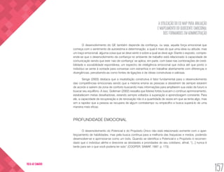 A UTILIZAÇÃO DO EQ MAP PARA AVALIAÇÃO
E MAPEAMENTO DO QUOCIENTE EMOCIONAL
DOS FORMANDOS EM ADMINISTRAÇÃO
157
VOLTA AO SUMÁRIO
O desenvolvimento do QE também depende da confiança, ou seja, aquela força emocional que
começa com o sentimento de autoestima e determinação, a qual é mais do que uma ideia ou atitude, mas
um traço emocional, alguma coisa que se deve sentir e sobre a qual se deve agir. Diante o exposto, compre-
ende-se que o desenvolvimento da confiança no ambiente de trabalho está relacionado à capacidade de
comunicação sendo que este ‘raio de confiança’ se aplica, em parte, com base nas combinações de credi-
bilidade e sociabilidade espontânea, um espectro de inteligência emocional que indica até que ponto o
indivíduo se sente à vontade para conversar com estranhos e em trabalhar abertamente com diferenças e
divergências, percebendo-as como fontes de ligações e de ideias construtivas e valiosas.
Senge (2003) destaca que a insatisfação construtiva é fator fundamental para o desenvolvimento
das competências emocionais sendo que a mesma ensina as pessoas a desistirem de sempre estarem
de acordo e saírem da zona de conforto buscando mais informações para ampliarem sua visão de futuro e
buscar seu equilíbrio. A isso, Goleman (2002) ressalta que líderes fortes buscam o contínuo aprimoramento,
estabelecem metas desafiadoras, estando sempre voltados à superação e aprendizagem constante. Para
ele, a capacidade de recuperação e de renovação não é a quantidade de vezes em que se tenta algo, mas
sim a rapidez que a pessoa se recupera de algum contratempo ou empecilho e busca superá-lo de uma
maneira mais eficaz.
PROFUNDIDADE EMOCIONAL
O desenvolvimento do Potencial e do Propósito Único não está relacionado somente com o aper-
feiçoamento de habilidades, mas pela busca contínua para a melhoria das fraquezas e medos, podendo
desenvolver-se e aprimorar-se como um todo. Quando se identifica o Potencial e o Propósito é recomen-
dado que o indivíduo alinhe e direcione as atividades e prioridades do seu cotidiano, afinal, “[...] nunca é
tarde para ser o que você poderia ter sido” (COOPER; SAWAF, 1997, p. 173).
 