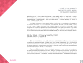 A UTILIZAÇÃO DO EQ MAP PARA AVALIAÇÃO
E MAPEAMENTO DO QUOCIENTE EMOCIONAL
DOS FORMANDOS EM ADMINISTRAÇÃO
160
VOLTA AO SUMÁRIO
empresarial no qual a inovação seja constante, com o intuito de atrair talentos que sejam ágeis e autocon-
fiantes o suficiente para mudarem seus estilos e comportamentos. Entende-se que sentir as oportunidades
significa estender a consciência para o futuro com o ‘sexto sentido’ - a intuição – e, talvez, um ‘sétimo’ - o
instinto (COOPER; SAWAF, 1997).
Ao finalizar apresenta-se o quarto fator da Alquimia Emocional que é a necessidade de Construção do
futuro a qual, em essência, é a busca contínua de desenvolvimento, deixando a zona de conforto e agindo
contra as próprias limitações. Sobre isso, Knapik (2006) afirma que para desenvolver novas competências é
necessário que os indivíduos desafiem a si próprios e encontrem o que devem conquistar ou o que acham
que lhes pertence por direito. Frente a isso entende-se que a imagem ideal envolve paixão, emoção e moti-
vação, guias necessárias ao mediador para a tomada de decisões que lhes conduzam à satisfação pessoal.
EQ MAP COMO INSTRUMENTO MENSURADOR
DA EFICÁCIA PROFISSIONAL
Este instrumento refere-se mensuração da eficácia e da efetividade de profissionais tendo por base a
forma pela qual estes executam suas atividades assim como realizam suas entregas, isto é, mensurando a
performance relacionadas as metas e objetivos que são impostos pelas organizações. Atualmente a gestão
de pessoas está voltada à inteligência comportamental e atitudinal e estas competências não são avaliadas
por instrumentos clássicos, devido sua subjetividade.
Por meio de EQ MAP pode-se obter uma avaliação transparente e, neste sentido, as metas podem
ser relacionadas aos comportamentos indicativos de acordo com sua conformidade. Este instrumento dá
oportunidade de o administrador acompanhar o desenvolvimento contínuo do profissional avaliando se tem
por característica a simpatia, a cordialidade, interesse, integridade, segurança, flexibilidade e confiança. No
 