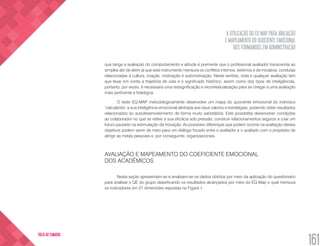 A UTILIZAÇÃO DO EQ MAP PARA AVALIAÇÃO
E MAPEAMENTO DO QUOCIENTE EMOCIONAL
DOS FORMANDOS EM ADMINISTRAÇÃO
161
VOLTA AO SUMÁRIO
que tange a avaliação do comportamento e atitude é premente que o profissional avaliador transcenda ao
simples ato de aferir já que este instrumento mensura os conflitos internos, externos e de iniciativa, condutas
relacionadas à cultura, criação, motivação e automotivação. Neste sentido, toda e qualquer avaliação tem
que levar em conta a trajetória de vida e o significado histórico, assim como dos tipos de inteligências,
portanto, por vezes, é necessária uma ressignificação e recontextualização para se chegar a uma avaliação
mais pertinente e fidedigna.
O teste EQ-MAP metodologicamente desenvolve um mapa do quociente emocional do indivíduo
‘calculando’ a sua inteligência emocional alinhada aos seus valores e estratégias, podendo obter resultados
relacionados ao autodesenvolvimento de forma muito satisfatória. Este possibilita desenvolver condições
ao colaborador no que se refere a sua eficácia sob pressão; construir relacionamentos seguros e criar um
futuro pautado na estimulação da inovação. As possíveis diferenças que podem ocorrer na avaliação destes
objetivos podem servir de meio para um diálogo focado entre o avaliador e o avaliado com o propósito de
atingir as metas pessoais e, por conseguinte, organizacionais.
AVALIAÇÃO E MAPEAMENTO DO COEFICIENTE EMOCIONAL
DOS ACADÊMICOS
Nesta seção apresentam-se e analisam-se os dados obtidos por meio da aplicação do questionário
para analisar o QE do grupo classificando os resultados alcançados por meio do EQ Map o qual mensura
os indicadores em 21 dimensões expostas na Figura 1.
 